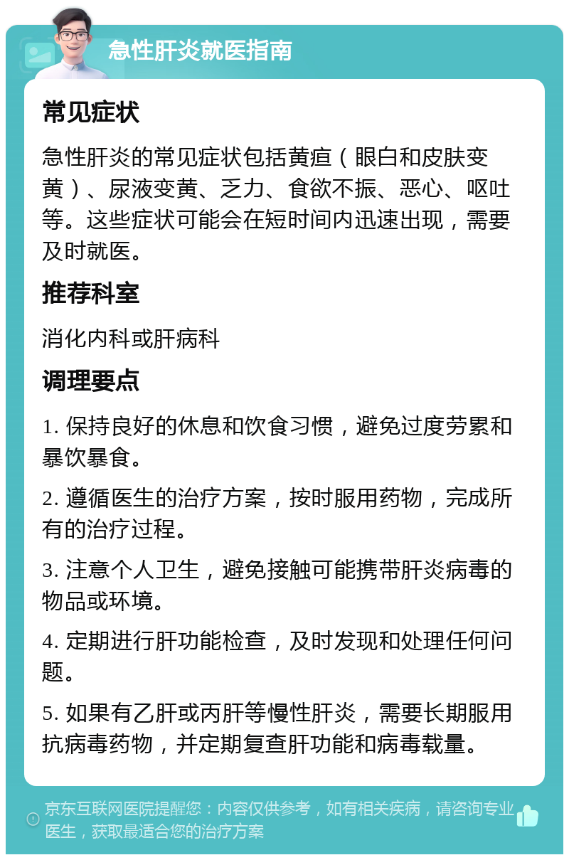 急性肝炎就医指南 常见症状 急性肝炎的常见症状包括黄疸（眼白和皮肤变黄）、尿液变黄、乏力、食欲不振、恶心、呕吐等。这些症状可能会在短时间内迅速出现，需要及时就医。 推荐科室 消化内科或肝病科 调理要点 1. 保持良好的休息和饮食习惯，避免过度劳累和暴饮暴食。 2. 遵循医生的治疗方案，按时服用药物，完成所有的治疗过程。 3. 注意个人卫生，避免接触可能携带肝炎病毒的物品或环境。 4. 定期进行肝功能检查，及时发现和处理任何问题。 5. 如果有乙肝或丙肝等慢性肝炎，需要长期服用抗病毒药物，并定期复查肝功能和病毒载量。