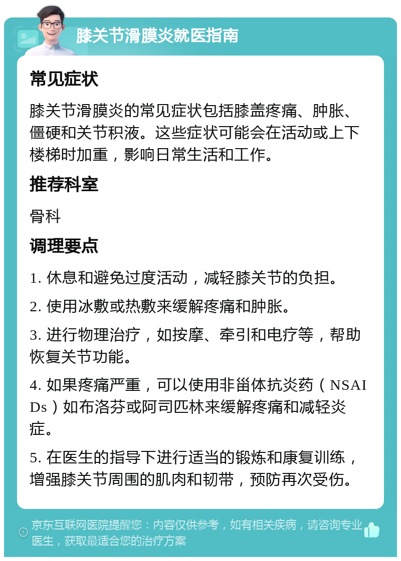 膝关节滑膜炎就医指南 常见症状 膝关节滑膜炎的常见症状包括膝盖疼痛、肿胀、僵硬和关节积液。这些症状可能会在活动或上下楼梯时加重，影响日常生活和工作。 推荐科室 骨科 调理要点 1. 休息和避免过度活动，减轻膝关节的负担。 2. 使用冰敷或热敷来缓解疼痛和肿胀。 3. 进行物理治疗，如按摩、牵引和电疗等，帮助恢复关节功能。 4. 如果疼痛严重，可以使用非甾体抗炎药（NSAIDs）如布洛芬或阿司匹林来缓解疼痛和减轻炎症。 5. 在医生的指导下进行适当的锻炼和康复训练，增强膝关节周围的肌肉和韧带，预防再次受伤。