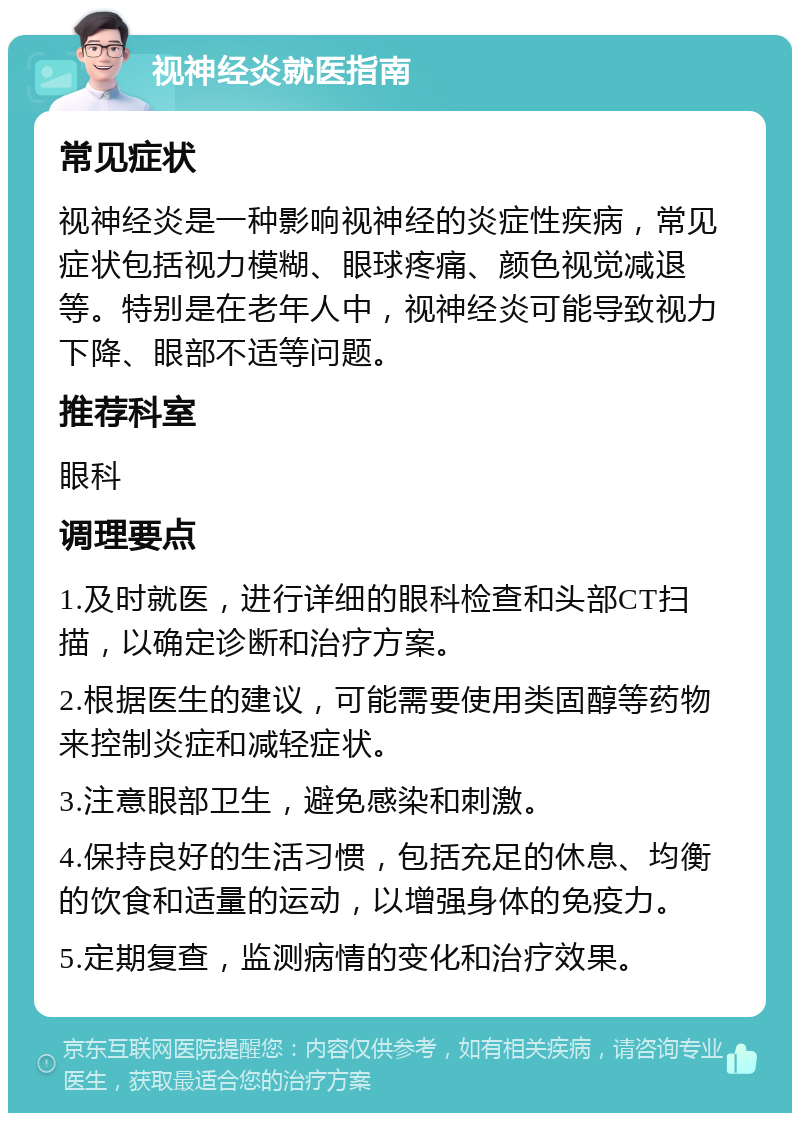 视神经炎就医指南 常见症状 视神经炎是一种影响视神经的炎症性疾病，常见症状包括视力模糊、眼球疼痛、颜色视觉减退等。特别是在老年人中，视神经炎可能导致视力下降、眼部不适等问题。 推荐科室 眼科 调理要点 1.及时就医，进行详细的眼科检查和头部CT扫描，以确定诊断和治疗方案。 2.根据医生的建议，可能需要使用类固醇等药物来控制炎症和减轻症状。 3.注意眼部卫生，避免感染和刺激。 4.保持良好的生活习惯，包括充足的休息、均衡的饮食和适量的运动，以增强身体的免疫力。 5.定期复查，监测病情的变化和治疗效果。