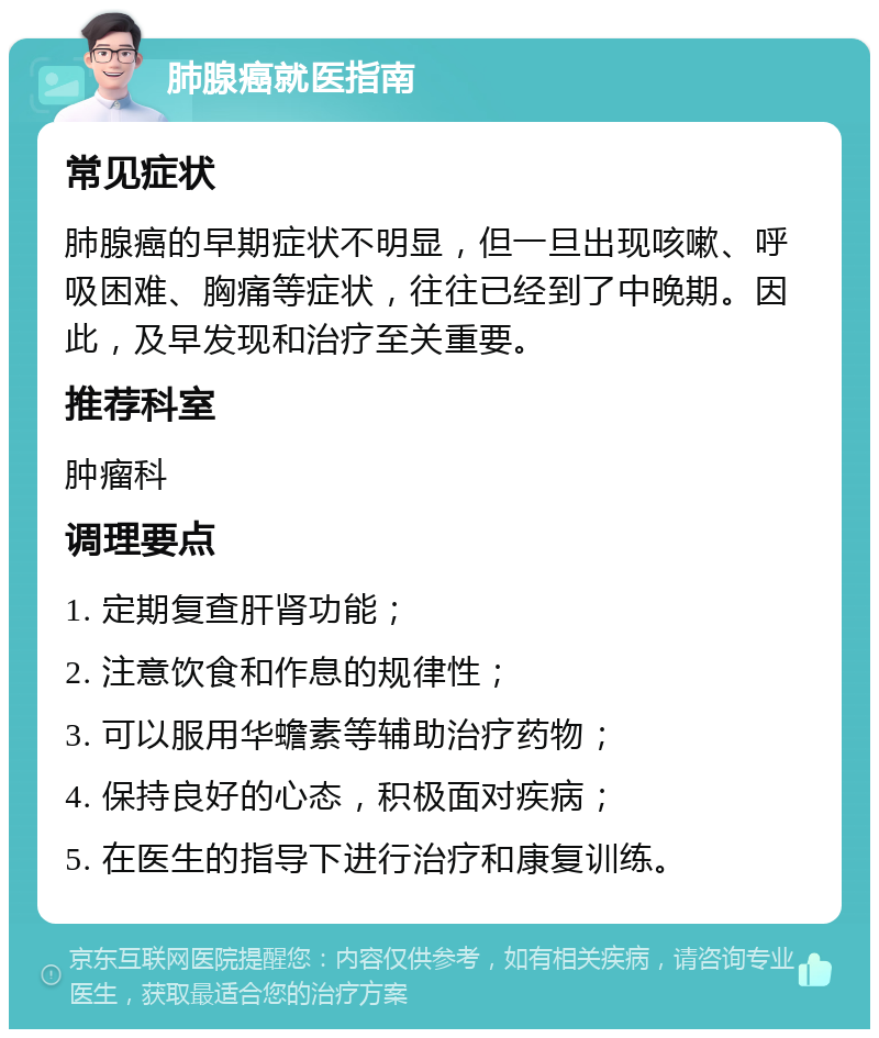 肺腺癌就医指南 常见症状 肺腺癌的早期症状不明显，但一旦出现咳嗽、呼吸困难、胸痛等症状，往往已经到了中晚期。因此，及早发现和治疗至关重要。 推荐科室 肿瘤科 调理要点 1. 定期复查肝肾功能； 2. 注意饮食和作息的规律性； 3. 可以服用华蟾素等辅助治疗药物； 4. 保持良好的心态，积极面对疾病； 5. 在医生的指导下进行治疗和康复训练。