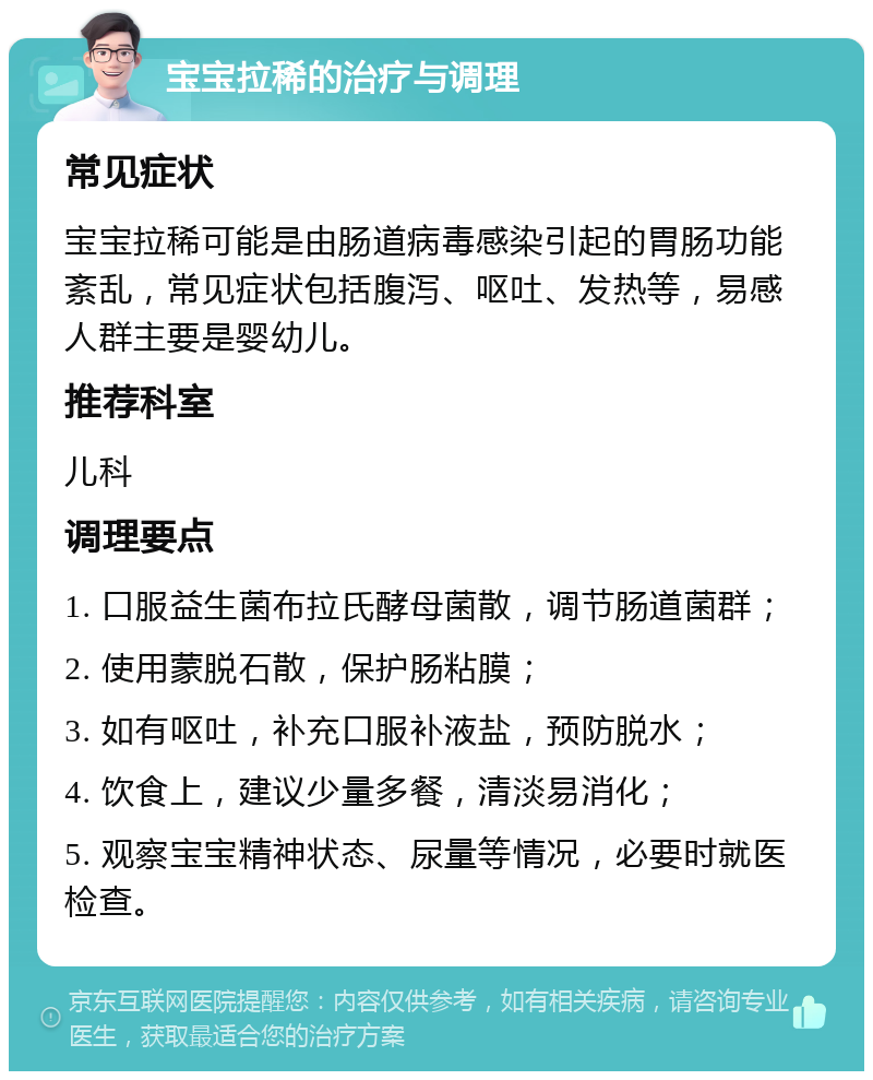 宝宝拉稀的治疗与调理 常见症状 宝宝拉稀可能是由肠道病毒感染引起的胃肠功能紊乱，常见症状包括腹泻、呕吐、发热等，易感人群主要是婴幼儿。 推荐科室 儿科 调理要点 1. 口服益生菌布拉氏酵母菌散，调节肠道菌群； 2. 使用蒙脱石散，保护肠粘膜； 3. 如有呕吐，补充口服补液盐，预防脱水； 4. 饮食上，建议少量多餐，清淡易消化； 5. 观察宝宝精神状态、尿量等情况，必要时就医检查。