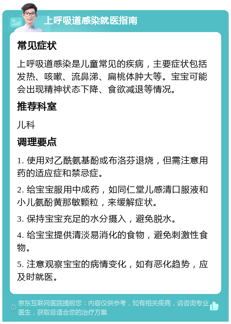 上呼吸道感染就医指南 常见症状 上呼吸道感染是儿童常见的疾病，主要症状包括发热、咳嗽、流鼻涕、扁桃体肿大等。宝宝可能会出现精神状态下降、食欲减退等情况。 推荐科室 儿科 调理要点 1. 使用对乙酰氨基酚或布洛芬退烧，但需注意用药的适应症和禁忌症。 2. 给宝宝服用中成药，如同仁堂儿感清口服液和小儿氨酚黄那敏颗粒，来缓解症状。 3. 保持宝宝充足的水分摄入，避免脱水。 4. 给宝宝提供清淡易消化的食物，避免刺激性食物。 5. 注意观察宝宝的病情变化，如有恶化趋势，应及时就医。