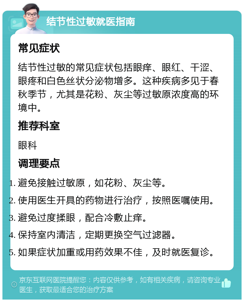 结节性过敏就医指南 常见症状 结节性过敏的常见症状包括眼痒、眼红、干涩、眼疼和白色丝状分泌物增多。这种疾病多见于春秋季节，尤其是花粉、灰尘等过敏原浓度高的环境中。 推荐科室 眼科 调理要点 避免接触过敏原，如花粉、灰尘等。 使用医生开具的药物进行治疗，按照医嘱使用。 避免过度揉眼，配合冷敷止痒。 保持室内清洁，定期更换空气过滤器。 如果症状加重或用药效果不佳，及时就医复诊。