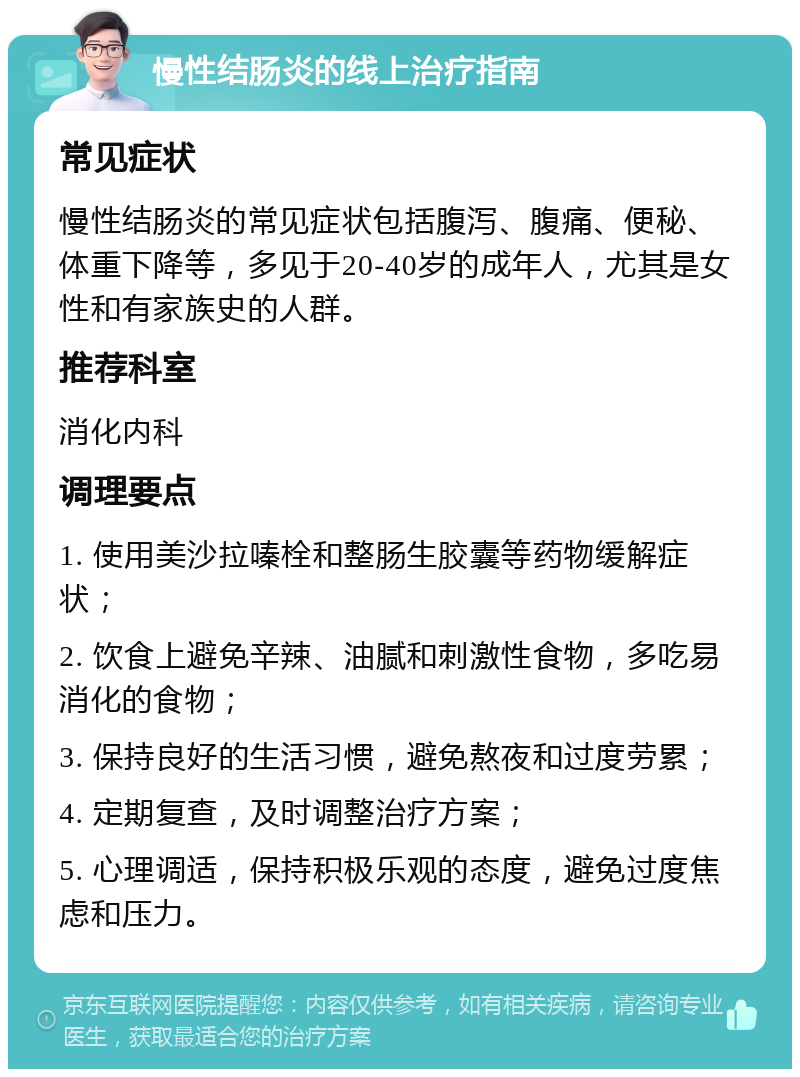 慢性结肠炎的线上治疗指南 常见症状 慢性结肠炎的常见症状包括腹泻、腹痛、便秘、体重下降等，多见于20-40岁的成年人，尤其是女性和有家族史的人群。 推荐科室 消化内科 调理要点 1. 使用美沙拉嗪栓和整肠生胶囊等药物缓解症状； 2. 饮食上避免辛辣、油腻和刺激性食物，多吃易消化的食物； 3. 保持良好的生活习惯，避免熬夜和过度劳累； 4. 定期复查，及时调整治疗方案； 5. 心理调适，保持积极乐观的态度，避免过度焦虑和压力。