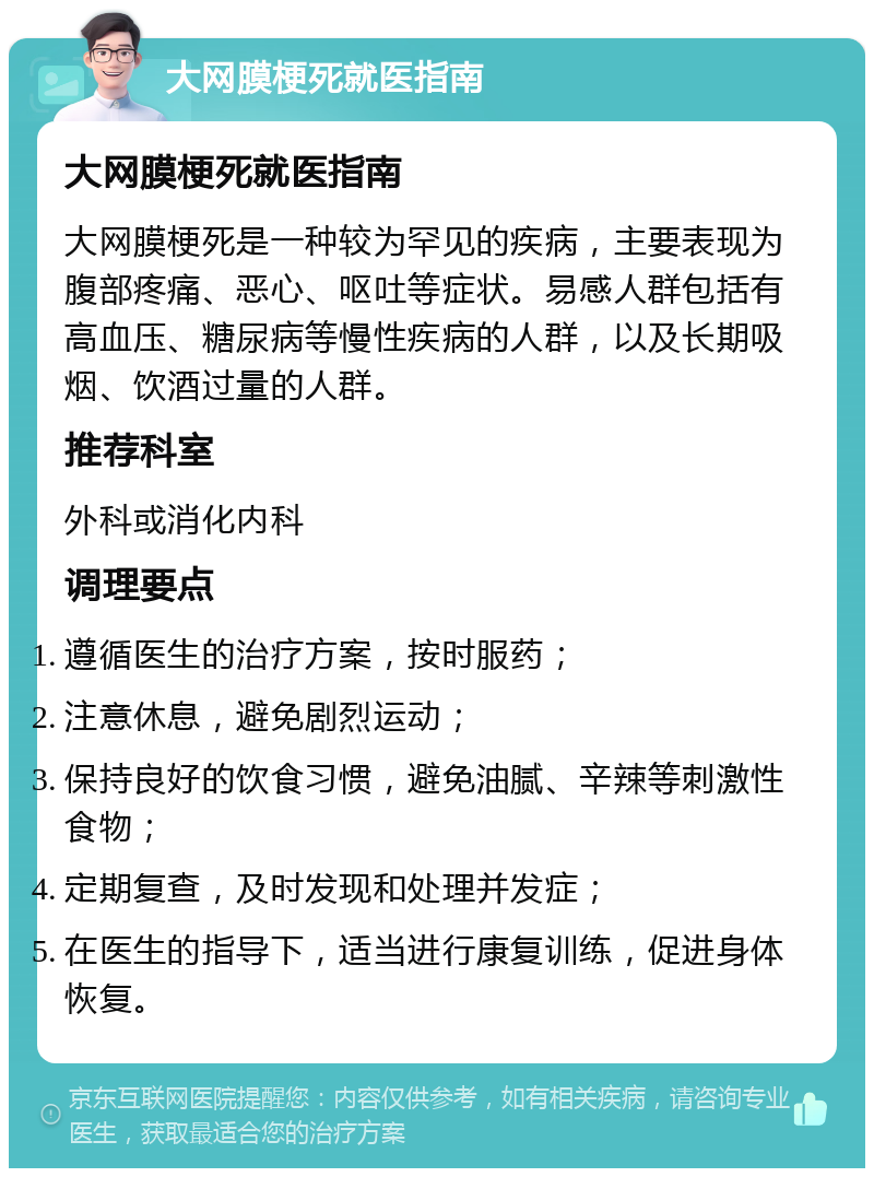 大网膜梗死就医指南 大网膜梗死就医指南 大网膜梗死是一种较为罕见的疾病，主要表现为腹部疼痛、恶心、呕吐等症状。易感人群包括有高血压、糖尿病等慢性疾病的人群，以及长期吸烟、饮酒过量的人群。 推荐科室 外科或消化内科 调理要点 遵循医生的治疗方案，按时服药； 注意休息，避免剧烈运动； 保持良好的饮食习惯，避免油腻、辛辣等刺激性食物； 定期复查，及时发现和处理并发症； 在医生的指导下，适当进行康复训练，促进身体恢复。