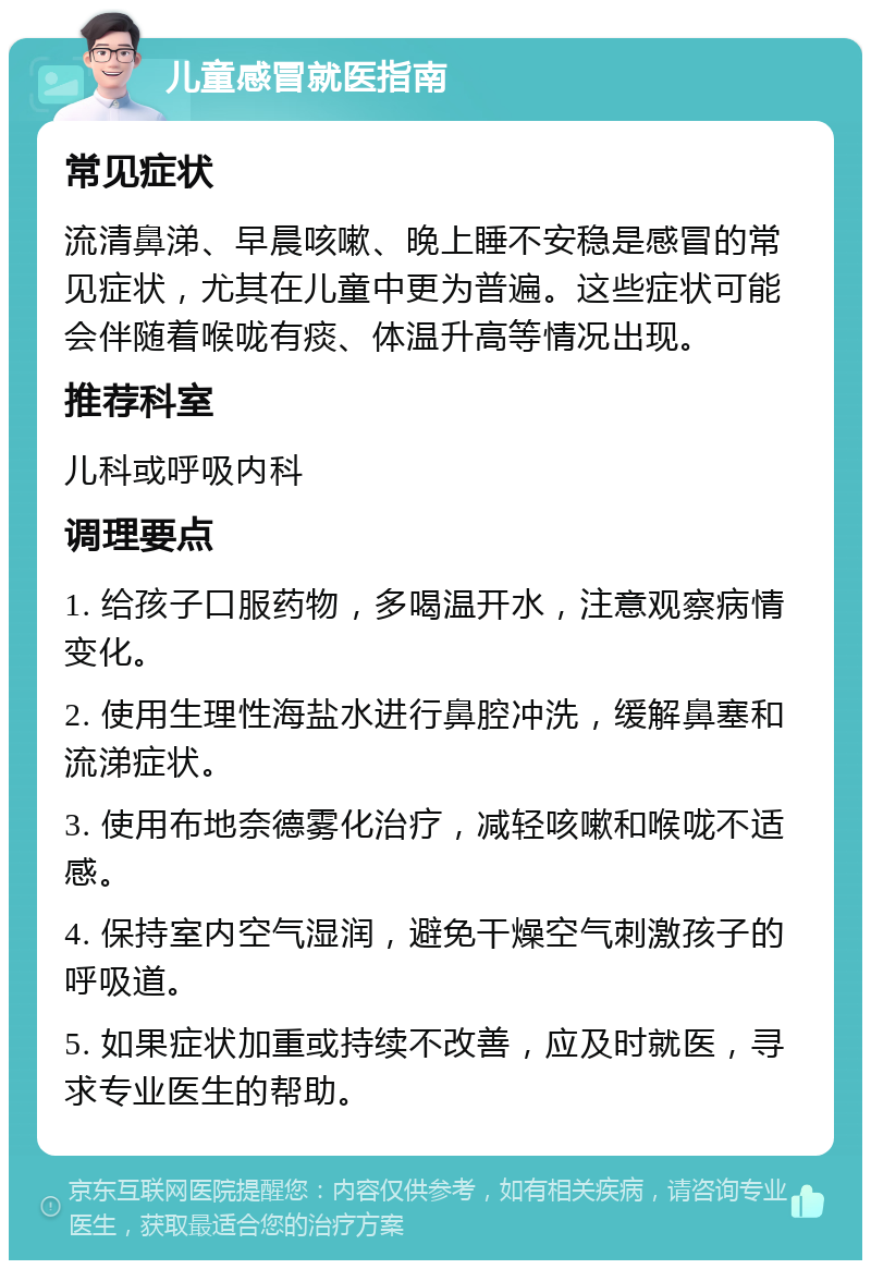 儿童感冒就医指南 常见症状 流清鼻涕、早晨咳嗽、晚上睡不安稳是感冒的常见症状，尤其在儿童中更为普遍。这些症状可能会伴随着喉咙有痰、体温升高等情况出现。 推荐科室 儿科或呼吸内科 调理要点 1. 给孩子口服药物，多喝温开水，注意观察病情变化。 2. 使用生理性海盐水进行鼻腔冲洗，缓解鼻塞和流涕症状。 3. 使用布地奈德雾化治疗，减轻咳嗽和喉咙不适感。 4. 保持室内空气湿润，避免干燥空气刺激孩子的呼吸道。 5. 如果症状加重或持续不改善，应及时就医，寻求专业医生的帮助。