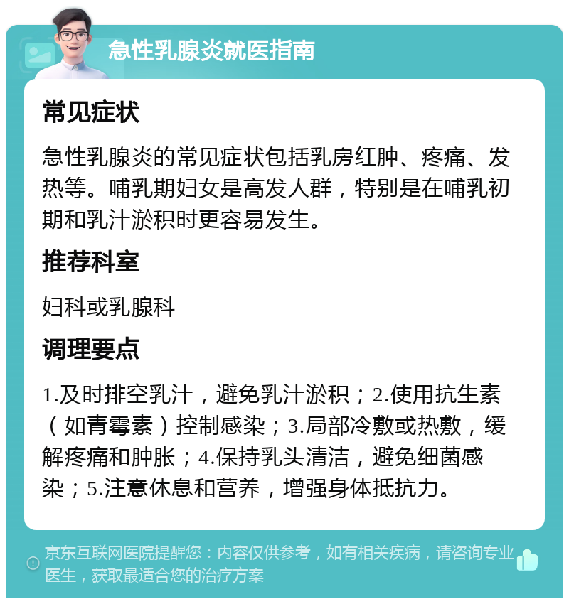 急性乳腺炎就医指南 常见症状 急性乳腺炎的常见症状包括乳房红肿、疼痛、发热等。哺乳期妇女是高发人群，特别是在哺乳初期和乳汁淤积时更容易发生。 推荐科室 妇科或乳腺科 调理要点 1.及时排空乳汁，避免乳汁淤积；2.使用抗生素（如青霉素）控制感染；3.局部冷敷或热敷，缓解疼痛和肿胀；4.保持乳头清洁，避免细菌感染；5.注意休息和营养，增强身体抵抗力。