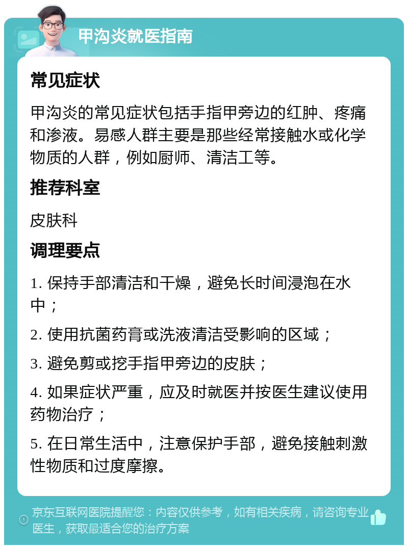 甲沟炎就医指南 常见症状 甲沟炎的常见症状包括手指甲旁边的红肿、疼痛和渗液。易感人群主要是那些经常接触水或化学物质的人群，例如厨师、清洁工等。 推荐科室 皮肤科 调理要点 1. 保持手部清洁和干燥，避免长时间浸泡在水中； 2. 使用抗菌药膏或洗液清洁受影响的区域； 3. 避免剪或挖手指甲旁边的皮肤； 4. 如果症状严重，应及时就医并按医生建议使用药物治疗； 5. 在日常生活中，注意保护手部，避免接触刺激性物质和过度摩擦。