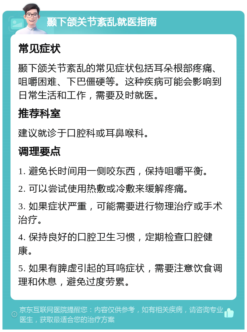 颞下颌关节紊乱就医指南 常见症状 颞下颌关节紊乱的常见症状包括耳朵根部疼痛、咀嚼困难、下巴僵硬等。这种疾病可能会影响到日常生活和工作，需要及时就医。 推荐科室 建议就诊于口腔科或耳鼻喉科。 调理要点 1. 避免长时间用一侧咬东西，保持咀嚼平衡。 2. 可以尝试使用热敷或冷敷来缓解疼痛。 3. 如果症状严重，可能需要进行物理治疗或手术治疗。 4. 保持良好的口腔卫生习惯，定期检查口腔健康。 5. 如果有脾虚引起的耳鸣症状，需要注意饮食调理和休息，避免过度劳累。