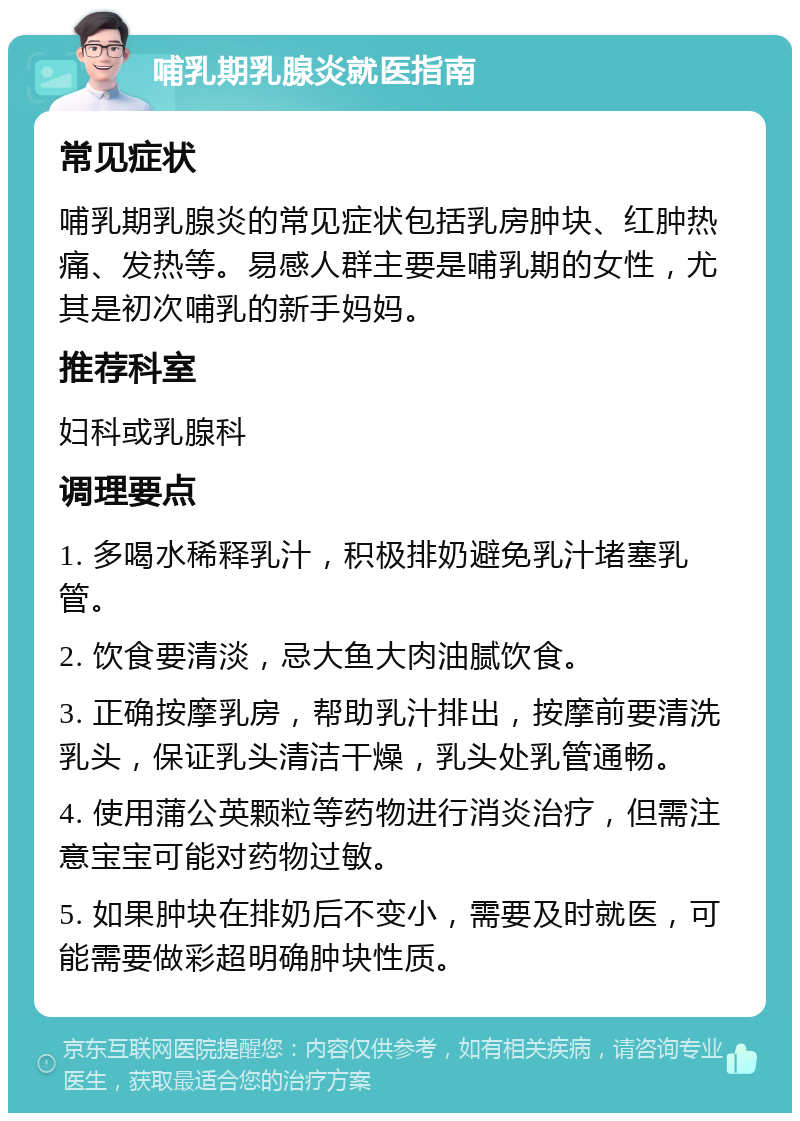 哺乳期乳腺炎就医指南 常见症状 哺乳期乳腺炎的常见症状包括乳房肿块、红肿热痛、发热等。易感人群主要是哺乳期的女性，尤其是初次哺乳的新手妈妈。 推荐科室 妇科或乳腺科 调理要点 1. 多喝水稀释乳汁，积极排奶避免乳汁堵塞乳管。 2. 饮食要清淡，忌大鱼大肉油腻饮食。 3. 正确按摩乳房，帮助乳汁排出，按摩前要清洗乳头，保证乳头清洁干燥，乳头处乳管通畅。 4. 使用蒲公英颗粒等药物进行消炎治疗，但需注意宝宝可能对药物过敏。 5. 如果肿块在排奶后不变小，需要及时就医，可能需要做彩超明确肿块性质。