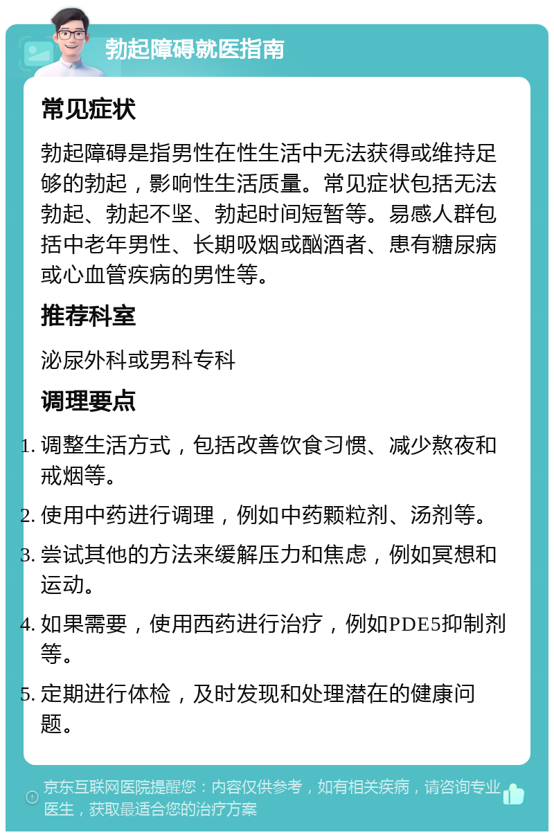 勃起障碍就医指南 常见症状 勃起障碍是指男性在性生活中无法获得或维持足够的勃起，影响性生活质量。常见症状包括无法勃起、勃起不坚、勃起时间短暂等。易感人群包括中老年男性、长期吸烟或酗酒者、患有糖尿病或心血管疾病的男性等。 推荐科室 泌尿外科或男科专科 调理要点 调整生活方式，包括改善饮食习惯、减少熬夜和戒烟等。 使用中药进行调理，例如中药颗粒剂、汤剂等。 尝试其他的方法来缓解压力和焦虑，例如冥想和运动。 如果需要，使用西药进行治疗，例如PDE5抑制剂等。 定期进行体检，及时发现和处理潜在的健康问题。