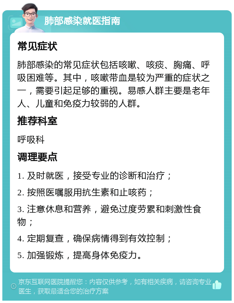 肺部感染就医指南 常见症状 肺部感染的常见症状包括咳嗽、咳痰、胸痛、呼吸困难等。其中，咳嗽带血是较为严重的症状之一，需要引起足够的重视。易感人群主要是老年人、儿童和免疫力较弱的人群。 推荐科室 呼吸科 调理要点 1. 及时就医，接受专业的诊断和治疗； 2. 按照医嘱服用抗生素和止咳药； 3. 注意休息和营养，避免过度劳累和刺激性食物； 4. 定期复查，确保病情得到有效控制； 5. 加强锻炼，提高身体免疫力。