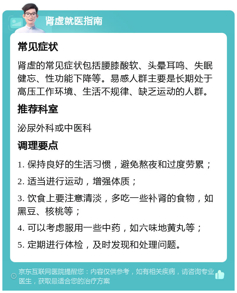 肾虚就医指南 常见症状 肾虚的常见症状包括腰膝酸软、头晕耳鸣、失眠健忘、性功能下降等。易感人群主要是长期处于高压工作环境、生活不规律、缺乏运动的人群。 推荐科室 泌尿外科或中医科 调理要点 1. 保持良好的生活习惯，避免熬夜和过度劳累； 2. 适当进行运动，增强体质； 3. 饮食上要注意清淡，多吃一些补肾的食物，如黑豆、核桃等； 4. 可以考虑服用一些中药，如六味地黄丸等； 5. 定期进行体检，及时发现和处理问题。