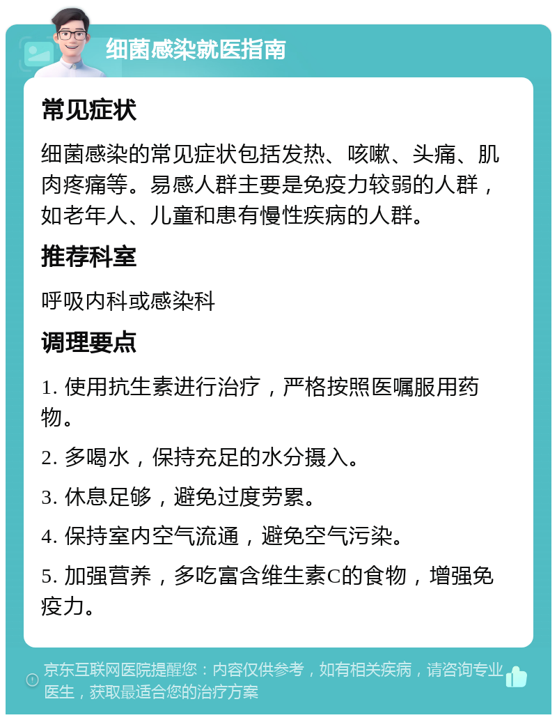 细菌感染就医指南 常见症状 细菌感染的常见症状包括发热、咳嗽、头痛、肌肉疼痛等。易感人群主要是免疫力较弱的人群，如老年人、儿童和患有慢性疾病的人群。 推荐科室 呼吸内科或感染科 调理要点 1. 使用抗生素进行治疗，严格按照医嘱服用药物。 2. 多喝水，保持充足的水分摄入。 3. 休息足够，避免过度劳累。 4. 保持室内空气流通，避免空气污染。 5. 加强营养，多吃富含维生素C的食物，增强免疫力。