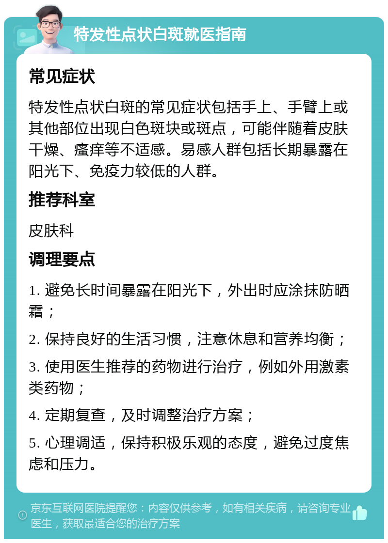 特发性点状白斑就医指南 常见症状 特发性点状白斑的常见症状包括手上、手臂上或其他部位出现白色斑块或斑点，可能伴随着皮肤干燥、瘙痒等不适感。易感人群包括长期暴露在阳光下、免疫力较低的人群。 推荐科室 皮肤科 调理要点 1. 避免长时间暴露在阳光下，外出时应涂抹防晒霜； 2. 保持良好的生活习惯，注意休息和营养均衡； 3. 使用医生推荐的药物进行治疗，例如外用激素类药物； 4. 定期复查，及时调整治疗方案； 5. 心理调适，保持积极乐观的态度，避免过度焦虑和压力。