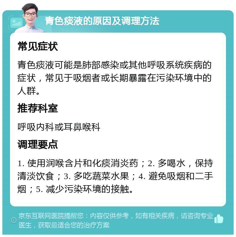 青色痰液的原因及调理方法 常见症状 青色痰液可能是肺部感染或其他呼吸系统疾病的症状，常见于吸烟者或长期暴露在污染环境中的人群。 推荐科室 呼吸内科或耳鼻喉科 调理要点 1. 使用润喉含片和化痰消炎药；2. 多喝水，保持清淡饮食；3. 多吃蔬菜水果；4. 避免吸烟和二手烟；5. 减少污染环境的接触。