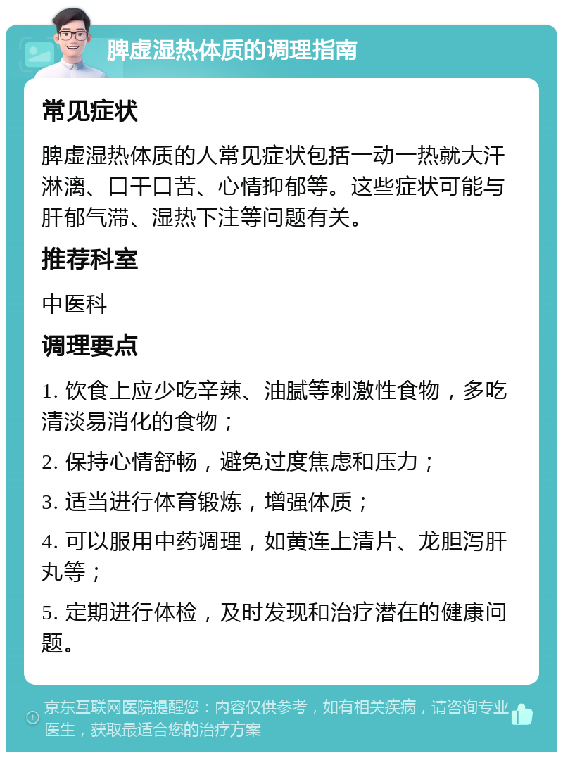 脾虚湿热体质的调理指南 常见症状 脾虚湿热体质的人常见症状包括一动一热就大汗淋漓、口干口苦、心情抑郁等。这些症状可能与肝郁气滞、湿热下注等问题有关。 推荐科室 中医科 调理要点 1. 饮食上应少吃辛辣、油腻等刺激性食物，多吃清淡易消化的食物； 2. 保持心情舒畅，避免过度焦虑和压力； 3. 适当进行体育锻炼，增强体质； 4. 可以服用中药调理，如黄连上清片、龙胆泻肝丸等； 5. 定期进行体检，及时发现和治疗潜在的健康问题。