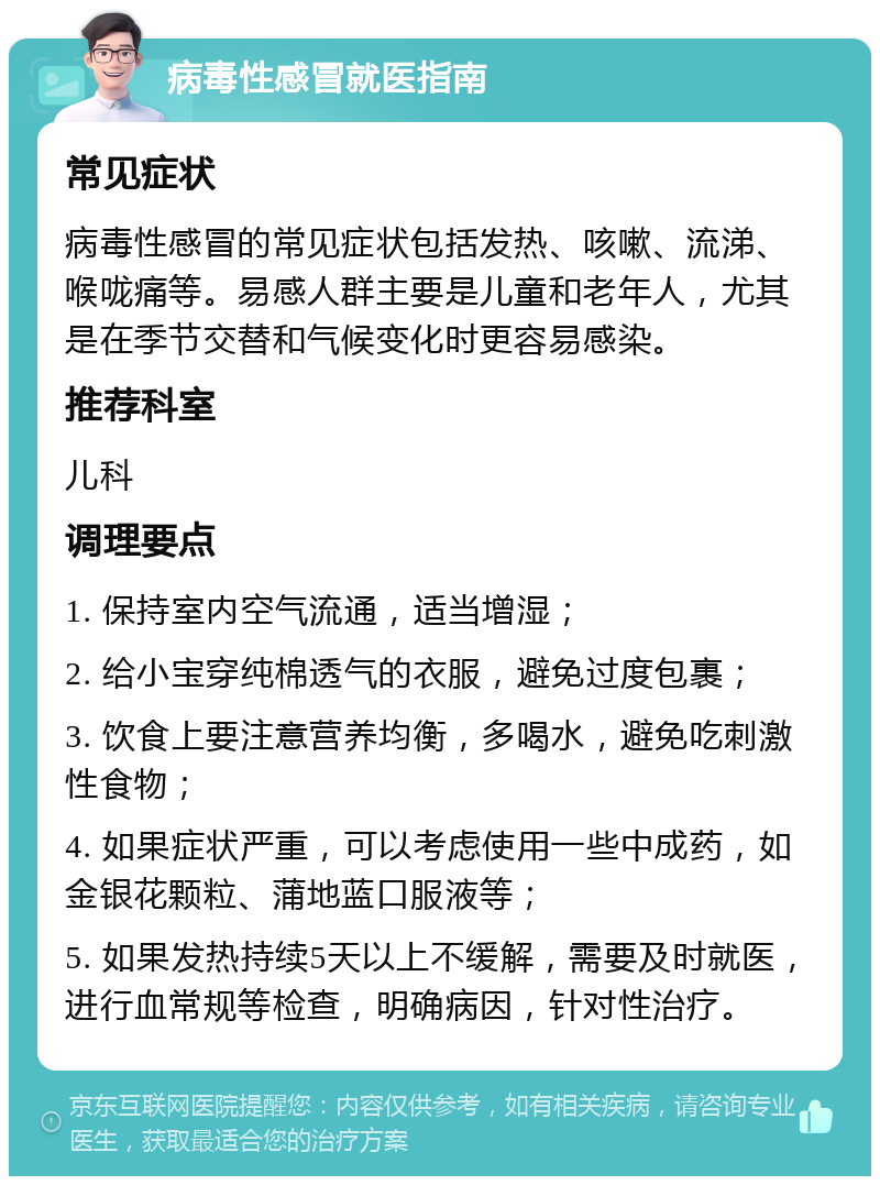 病毒性感冒就医指南 常见症状 病毒性感冒的常见症状包括发热、咳嗽、流涕、喉咙痛等。易感人群主要是儿童和老年人，尤其是在季节交替和气候变化时更容易感染。 推荐科室 儿科 调理要点 1. 保持室内空气流通，适当增湿； 2. 给小宝穿纯棉透气的衣服，避免过度包裹； 3. 饮食上要注意营养均衡，多喝水，避免吃刺激性食物； 4. 如果症状严重，可以考虑使用一些中成药，如金银花颗粒、蒲地蓝口服液等； 5. 如果发热持续5天以上不缓解，需要及时就医，进行血常规等检查，明确病因，针对性治疗。