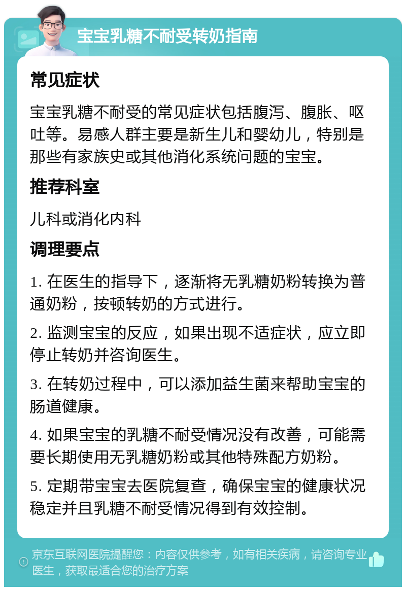 宝宝乳糖不耐受转奶指南 常见症状 宝宝乳糖不耐受的常见症状包括腹泻、腹胀、呕吐等。易感人群主要是新生儿和婴幼儿，特别是那些有家族史或其他消化系统问题的宝宝。 推荐科室 儿科或消化内科 调理要点 1. 在医生的指导下，逐渐将无乳糖奶粉转换为普通奶粉，按顿转奶的方式进行。 2. 监测宝宝的反应，如果出现不适症状，应立即停止转奶并咨询医生。 3. 在转奶过程中，可以添加益生菌来帮助宝宝的肠道健康。 4. 如果宝宝的乳糖不耐受情况没有改善，可能需要长期使用无乳糖奶粉或其他特殊配方奶粉。 5. 定期带宝宝去医院复查，确保宝宝的健康状况稳定并且乳糖不耐受情况得到有效控制。