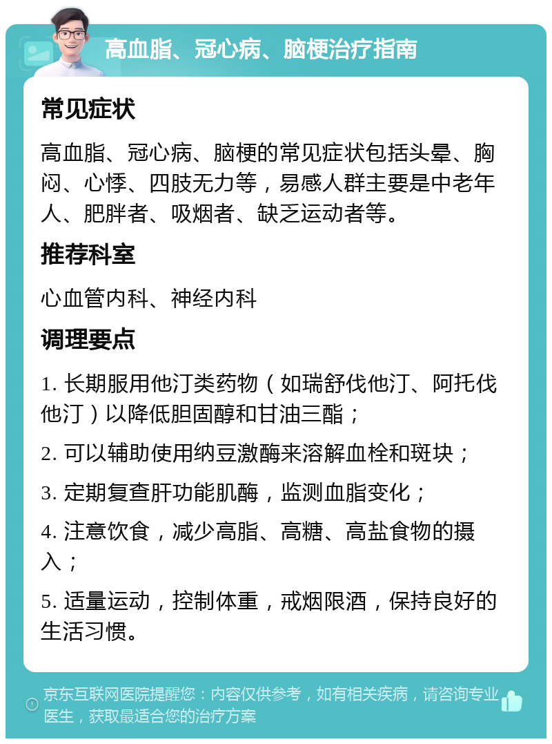 高血脂、冠心病、脑梗治疗指南 常见症状 高血脂、冠心病、脑梗的常见症状包括头晕、胸闷、心悸、四肢无力等，易感人群主要是中老年人、肥胖者、吸烟者、缺乏运动者等。 推荐科室 心血管内科、神经内科 调理要点 1. 长期服用他汀类药物（如瑞舒伐他汀、阿托伐他汀）以降低胆固醇和甘油三酯； 2. 可以辅助使用纳豆激酶来溶解血栓和斑块； 3. 定期复查肝功能肌酶，监测血脂变化； 4. 注意饮食，减少高脂、高糖、高盐食物的摄入； 5. 适量运动，控制体重，戒烟限酒，保持良好的生活习惯。