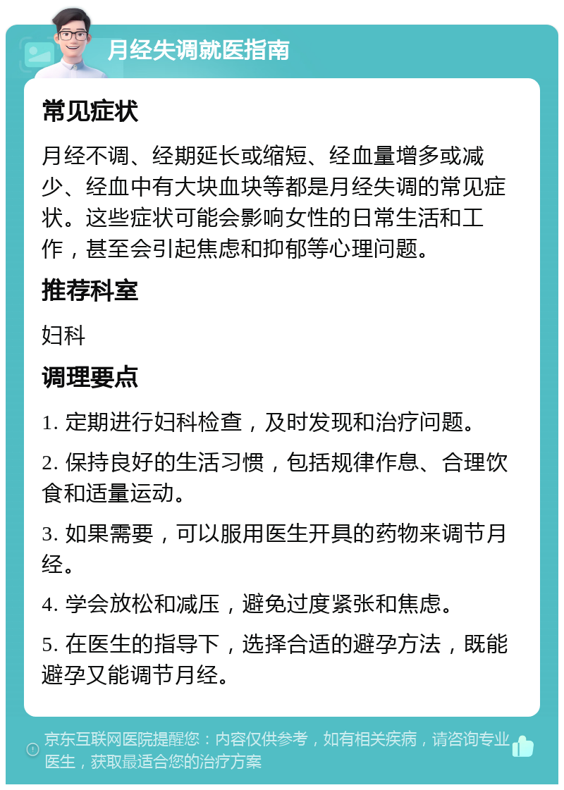 月经失调就医指南 常见症状 月经不调、经期延长或缩短、经血量增多或减少、经血中有大块血块等都是月经失调的常见症状。这些症状可能会影响女性的日常生活和工作，甚至会引起焦虑和抑郁等心理问题。 推荐科室 妇科 调理要点 1. 定期进行妇科检查，及时发现和治疗问题。 2. 保持良好的生活习惯，包括规律作息、合理饮食和适量运动。 3. 如果需要，可以服用医生开具的药物来调节月经。 4. 学会放松和减压，避免过度紧张和焦虑。 5. 在医生的指导下，选择合适的避孕方法，既能避孕又能调节月经。