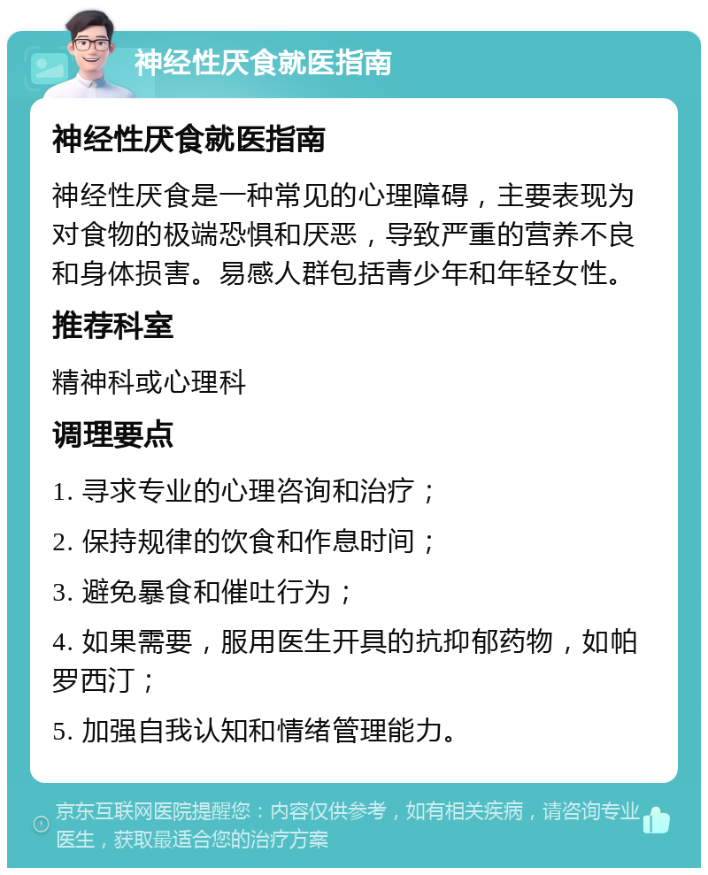 神经性厌食就医指南 神经性厌食就医指南 神经性厌食是一种常见的心理障碍，主要表现为对食物的极端恐惧和厌恶，导致严重的营养不良和身体损害。易感人群包括青少年和年轻女性。 推荐科室 精神科或心理科 调理要点 1. 寻求专业的心理咨询和治疗； 2. 保持规律的饮食和作息时间； 3. 避免暴食和催吐行为； 4. 如果需要，服用医生开具的抗抑郁药物，如帕罗西汀； 5. 加强自我认知和情绪管理能力。