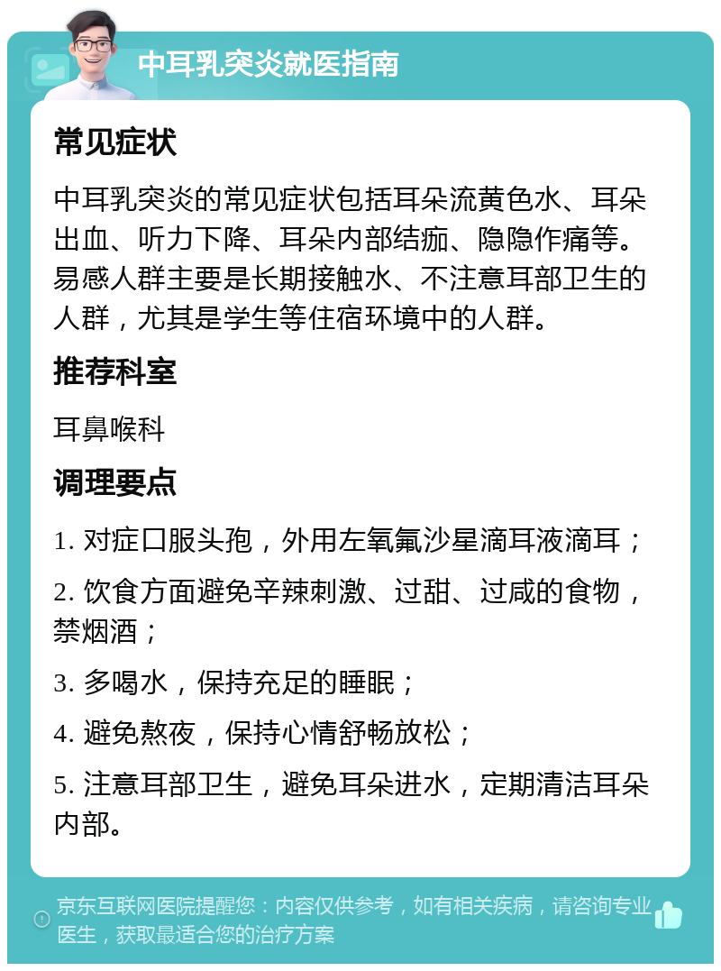 中耳乳突炎就医指南 常见症状 中耳乳突炎的常见症状包括耳朵流黄色水、耳朵出血、听力下降、耳朵内部结痂、隐隐作痛等。易感人群主要是长期接触水、不注意耳部卫生的人群，尤其是学生等住宿环境中的人群。 推荐科室 耳鼻喉科 调理要点 1. 对症口服头孢，外用左氧氟沙星滴耳液滴耳； 2. 饮食方面避免辛辣刺激、过甜、过咸的食物，禁烟酒； 3. 多喝水，保持充足的睡眠； 4. 避免熬夜，保持心情舒畅放松； 5. 注意耳部卫生，避免耳朵进水，定期清洁耳朵内部。