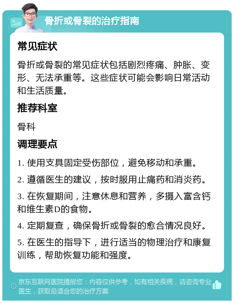 骨折或骨裂的治疗指南 常见症状 骨折或骨裂的常见症状包括剧烈疼痛、肿胀、变形、无法承重等。这些症状可能会影响日常活动和生活质量。 推荐科室 骨科 调理要点 1. 使用支具固定受伤部位，避免移动和承重。 2. 遵循医生的建议，按时服用止痛药和消炎药。 3. 在恢复期间，注意休息和营养，多摄入富含钙和维生素D的食物。 4. 定期复查，确保骨折或骨裂的愈合情况良好。 5. 在医生的指导下，进行适当的物理治疗和康复训练，帮助恢复功能和强度。