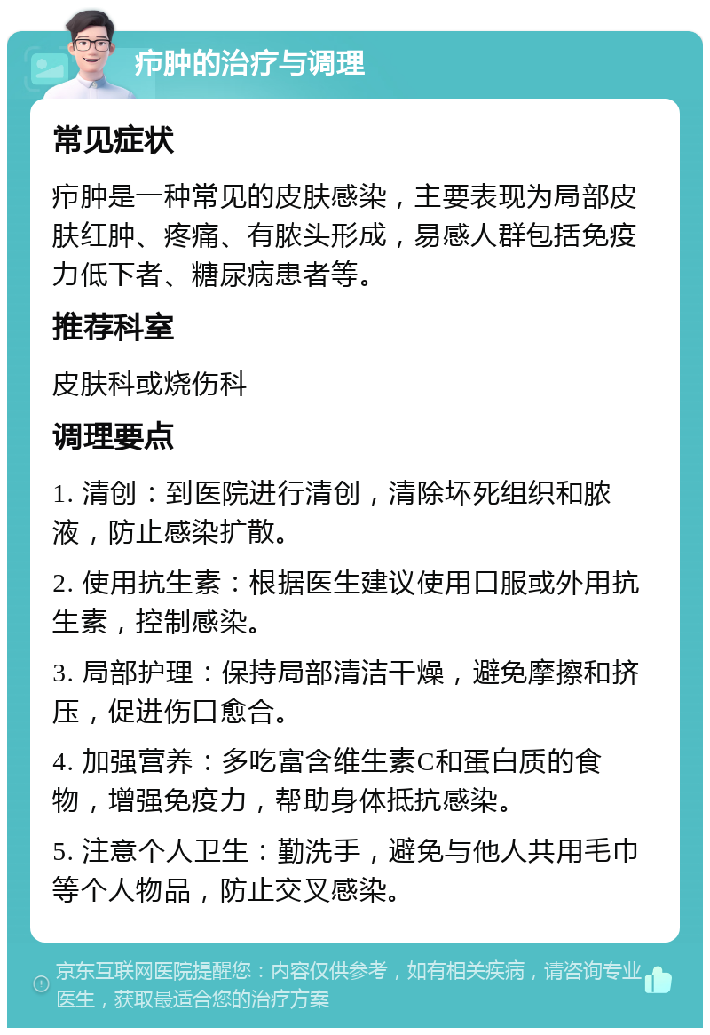 疖肿的治疗与调理 常见症状 疖肿是一种常见的皮肤感染，主要表现为局部皮肤红肿、疼痛、有脓头形成，易感人群包括免疫力低下者、糖尿病患者等。 推荐科室 皮肤科或烧伤科 调理要点 1. 清创：到医院进行清创，清除坏死组织和脓液，防止感染扩散。 2. 使用抗生素：根据医生建议使用口服或外用抗生素，控制感染。 3. 局部护理：保持局部清洁干燥，避免摩擦和挤压，促进伤口愈合。 4. 加强营养：多吃富含维生素C和蛋白质的食物，增强免疫力，帮助身体抵抗感染。 5. 注意个人卫生：勤洗手，避免与他人共用毛巾等个人物品，防止交叉感染。