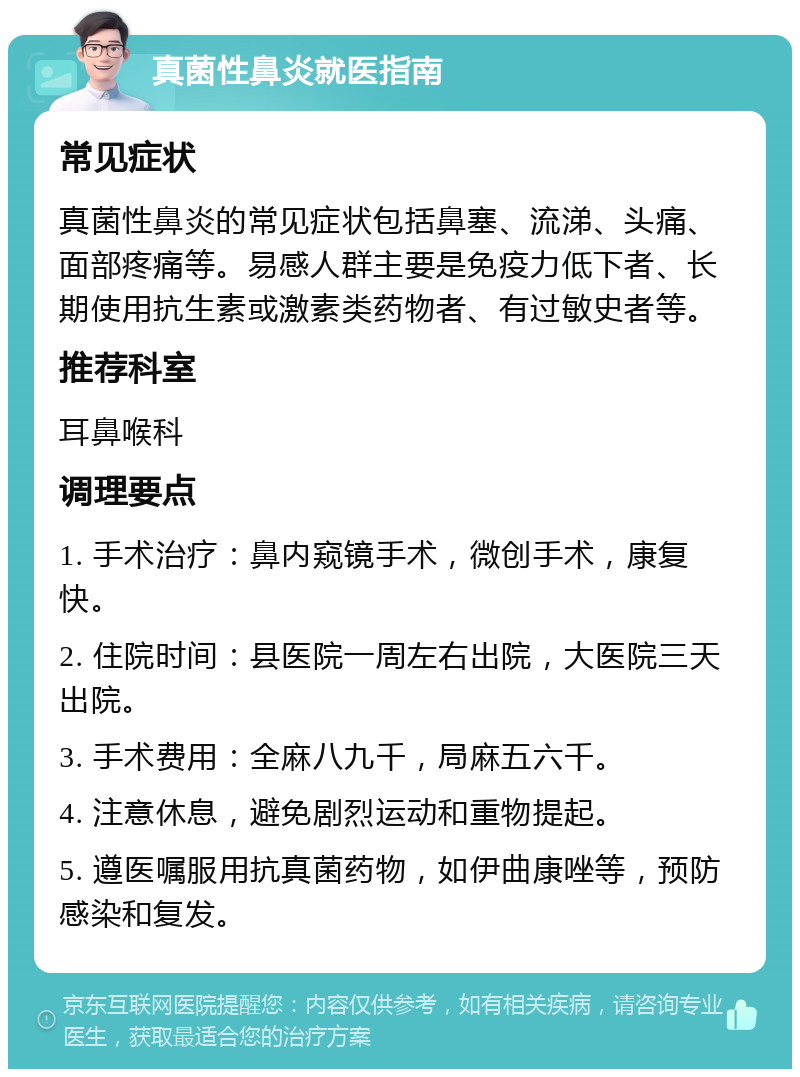 真菌性鼻炎就医指南 常见症状 真菌性鼻炎的常见症状包括鼻塞、流涕、头痛、面部疼痛等。易感人群主要是免疫力低下者、长期使用抗生素或激素类药物者、有过敏史者等。 推荐科室 耳鼻喉科 调理要点 1. 手术治疗：鼻内窥镜手术，微创手术，康复快。 2. 住院时间：县医院一周左右出院，大医院三天出院。 3. 手术费用：全麻八九千，局麻五六千。 4. 注意休息，避免剧烈运动和重物提起。 5. 遵医嘱服用抗真菌药物，如伊曲康唑等，预防感染和复发。