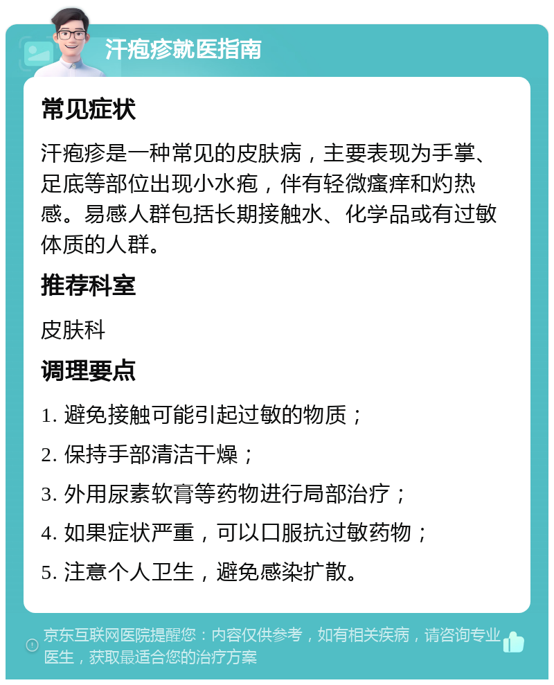 汗疱疹就医指南 常见症状 汗疱疹是一种常见的皮肤病，主要表现为手掌、足底等部位出现小水疱，伴有轻微瘙痒和灼热感。易感人群包括长期接触水、化学品或有过敏体质的人群。 推荐科室 皮肤科 调理要点 1. 避免接触可能引起过敏的物质； 2. 保持手部清洁干燥； 3. 外用尿素软膏等药物进行局部治疗； 4. 如果症状严重，可以口服抗过敏药物； 5. 注意个人卫生，避免感染扩散。