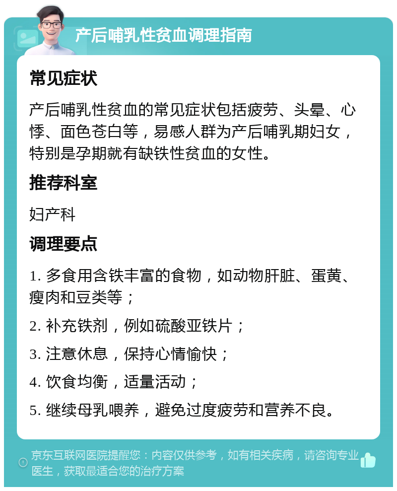 产后哺乳性贫血调理指南 常见症状 产后哺乳性贫血的常见症状包括疲劳、头晕、心悸、面色苍白等，易感人群为产后哺乳期妇女，特别是孕期就有缺铁性贫血的女性。 推荐科室 妇产科 调理要点 1. 多食用含铁丰富的食物，如动物肝脏、蛋黄、瘦肉和豆类等； 2. 补充铁剂，例如硫酸亚铁片； 3. 注意休息，保持心情愉快； 4. 饮食均衡，适量活动； 5. 继续母乳喂养，避免过度疲劳和营养不良。