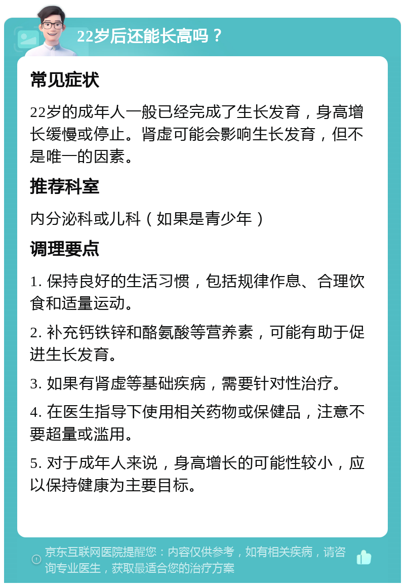 22岁后还能长高吗？ 常见症状 22岁的成年人一般已经完成了生长发育，身高增长缓慢或停止。肾虚可能会影响生长发育，但不是唯一的因素。 推荐科室 内分泌科或儿科（如果是青少年） 调理要点 1. 保持良好的生活习惯，包括规律作息、合理饮食和适量运动。 2. 补充钙铁锌和酪氨酸等营养素，可能有助于促进生长发育。 3. 如果有肾虚等基础疾病，需要针对性治疗。 4. 在医生指导下使用相关药物或保健品，注意不要超量或滥用。 5. 对于成年人来说，身高增长的可能性较小，应以保持健康为主要目标。