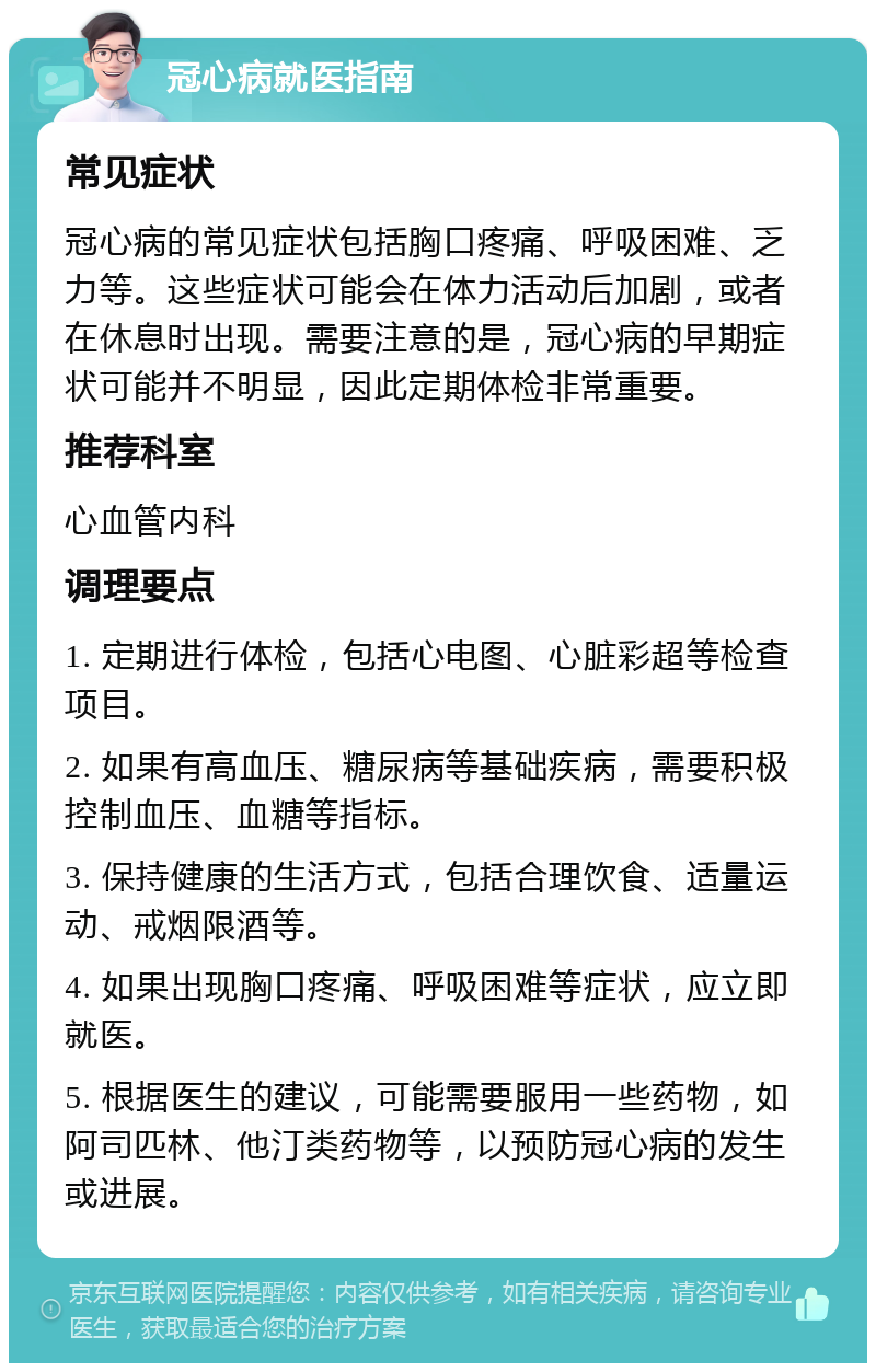 冠心病就医指南 常见症状 冠心病的常见症状包括胸口疼痛、呼吸困难、乏力等。这些症状可能会在体力活动后加剧，或者在休息时出现。需要注意的是，冠心病的早期症状可能并不明显，因此定期体检非常重要。 推荐科室 心血管内科 调理要点 1. 定期进行体检，包括心电图、心脏彩超等检查项目。 2. 如果有高血压、糖尿病等基础疾病，需要积极控制血压、血糖等指标。 3. 保持健康的生活方式，包括合理饮食、适量运动、戒烟限酒等。 4. 如果出现胸口疼痛、呼吸困难等症状，应立即就医。 5. 根据医生的建议，可能需要服用一些药物，如阿司匹林、他汀类药物等，以预防冠心病的发生或进展。