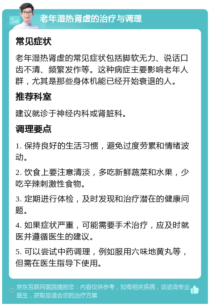 老年湿热肾虚的治疗与调理 常见症状 老年湿热肾虚的常见症状包括脚软无力、说话口齿不清、频繁发作等。这种病症主要影响老年人群，尤其是那些身体机能已经开始衰退的人。 推荐科室 建议就诊于神经内科或肾脏科。 调理要点 1. 保持良好的生活习惯，避免过度劳累和情绪波动。 2. 饮食上要注意清淡，多吃新鲜蔬菜和水果，少吃辛辣刺激性食物。 3. 定期进行体检，及时发现和治疗潜在的健康问题。 4. 如果症状严重，可能需要手术治疗，应及时就医并遵循医生的建议。 5. 可以尝试中药调理，例如服用六味地黄丸等，但需在医生指导下使用。