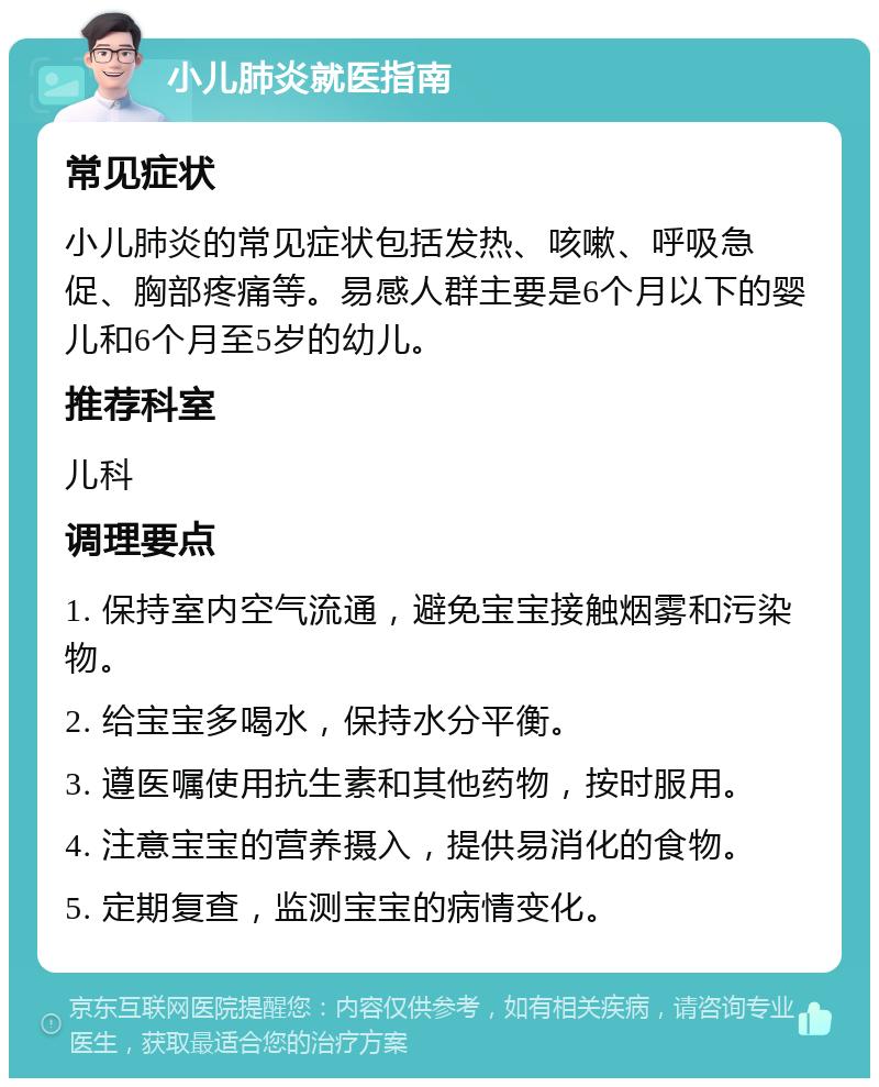 小儿肺炎就医指南 常见症状 小儿肺炎的常见症状包括发热、咳嗽、呼吸急促、胸部疼痛等。易感人群主要是6个月以下的婴儿和6个月至5岁的幼儿。 推荐科室 儿科 调理要点 1. 保持室内空气流通，避免宝宝接触烟雾和污染物。 2. 给宝宝多喝水，保持水分平衡。 3. 遵医嘱使用抗生素和其他药物，按时服用。 4. 注意宝宝的营养摄入，提供易消化的食物。 5. 定期复查，监测宝宝的病情变化。