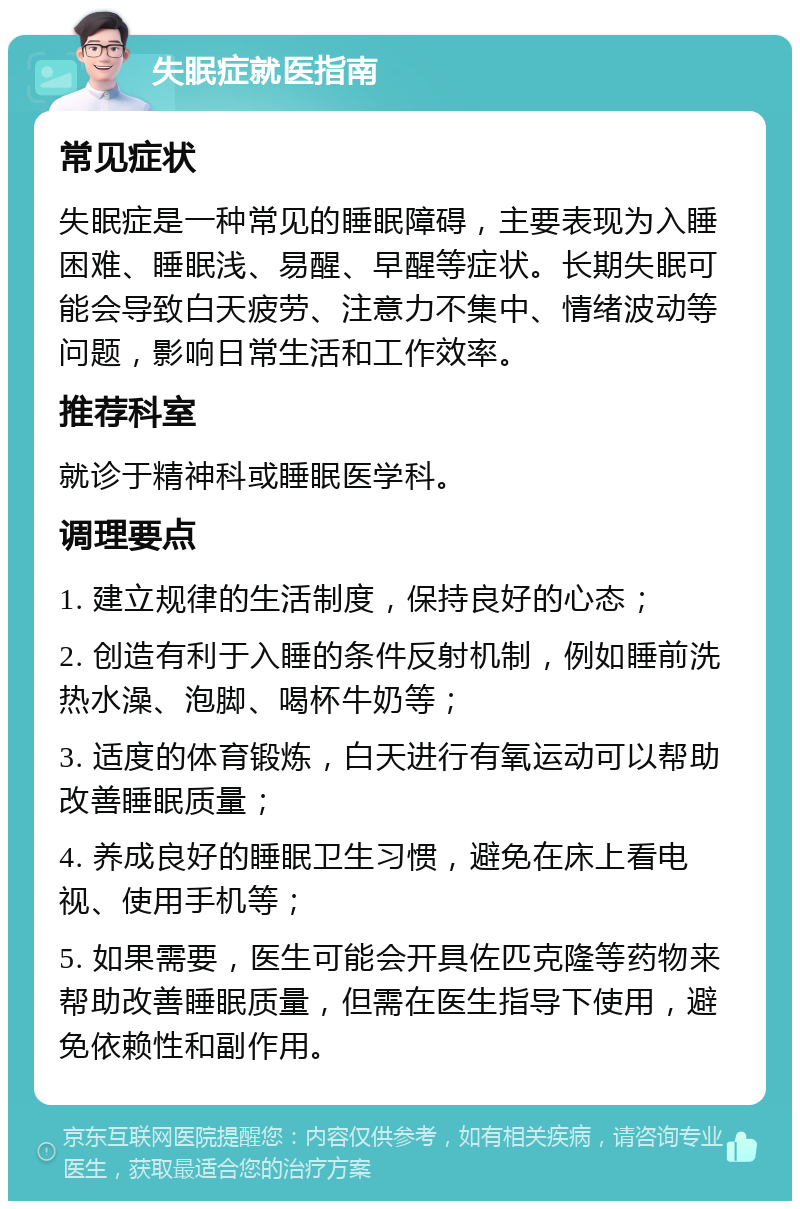 失眠症就医指南 常见症状 失眠症是一种常见的睡眠障碍，主要表现为入睡困难、睡眠浅、易醒、早醒等症状。长期失眠可能会导致白天疲劳、注意力不集中、情绪波动等问题，影响日常生活和工作效率。 推荐科室 就诊于精神科或睡眠医学科。 调理要点 1. 建立规律的生活制度，保持良好的心态； 2. 创造有利于入睡的条件反射机制，例如睡前洗热水澡、泡脚、喝杯牛奶等； 3. 适度的体育锻炼，白天进行有氧运动可以帮助改善睡眠质量； 4. 养成良好的睡眠卫生习惯，避免在床上看电视、使用手机等； 5. 如果需要，医生可能会开具佐匹克隆等药物来帮助改善睡眠质量，但需在医生指导下使用，避免依赖性和副作用。