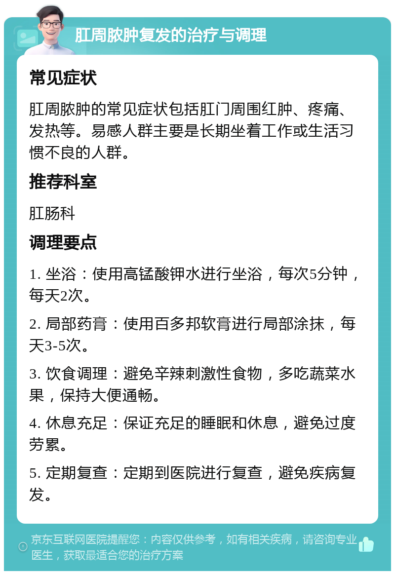 肛周脓肿复发的治疗与调理 常见症状 肛周脓肿的常见症状包括肛门周围红肿、疼痛、发热等。易感人群主要是长期坐着工作或生活习惯不良的人群。 推荐科室 肛肠科 调理要点 1. 坐浴：使用高锰酸钾水进行坐浴，每次5分钟，每天2次。 2. 局部药膏：使用百多邦软膏进行局部涂抹，每天3-5次。 3. 饮食调理：避免辛辣刺激性食物，多吃蔬菜水果，保持大便通畅。 4. 休息充足：保证充足的睡眠和休息，避免过度劳累。 5. 定期复查：定期到医院进行复查，避免疾病复发。