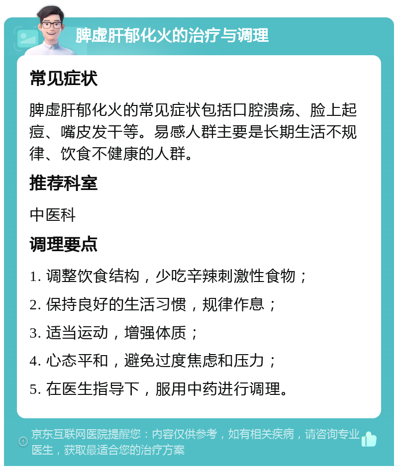 脾虚肝郁化火的治疗与调理 常见症状 脾虚肝郁化火的常见症状包括口腔溃疡、脸上起痘、嘴皮发干等。易感人群主要是长期生活不规律、饮食不健康的人群。 推荐科室 中医科 调理要点 1. 调整饮食结构，少吃辛辣刺激性食物； 2. 保持良好的生活习惯，规律作息； 3. 适当运动，增强体质； 4. 心态平和，避免过度焦虑和压力； 5. 在医生指导下，服用中药进行调理。