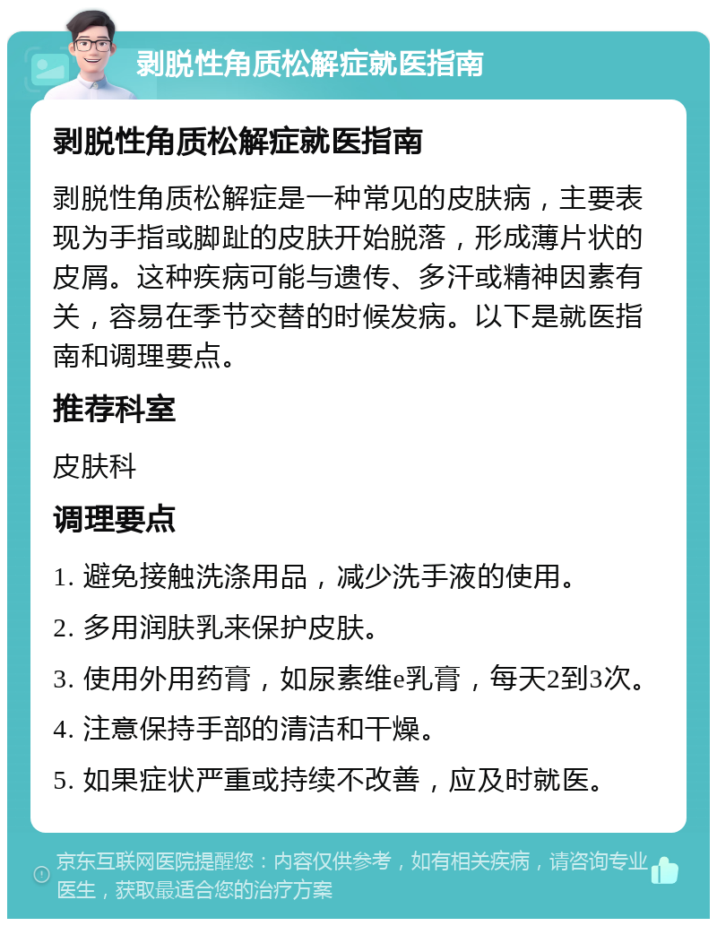 剥脱性角质松解症就医指南 剥脱性角质松解症就医指南 剥脱性角质松解症是一种常见的皮肤病，主要表现为手指或脚趾的皮肤开始脱落，形成薄片状的皮屑。这种疾病可能与遗传、多汗或精神因素有关，容易在季节交替的时候发病。以下是就医指南和调理要点。 推荐科室 皮肤科 调理要点 1. 避免接触洗涤用品，减少洗手液的使用。 2. 多用润肤乳来保护皮肤。 3. 使用外用药膏，如尿素维e乳膏，每天2到3次。 4. 注意保持手部的清洁和干燥。 5. 如果症状严重或持续不改善，应及时就医。