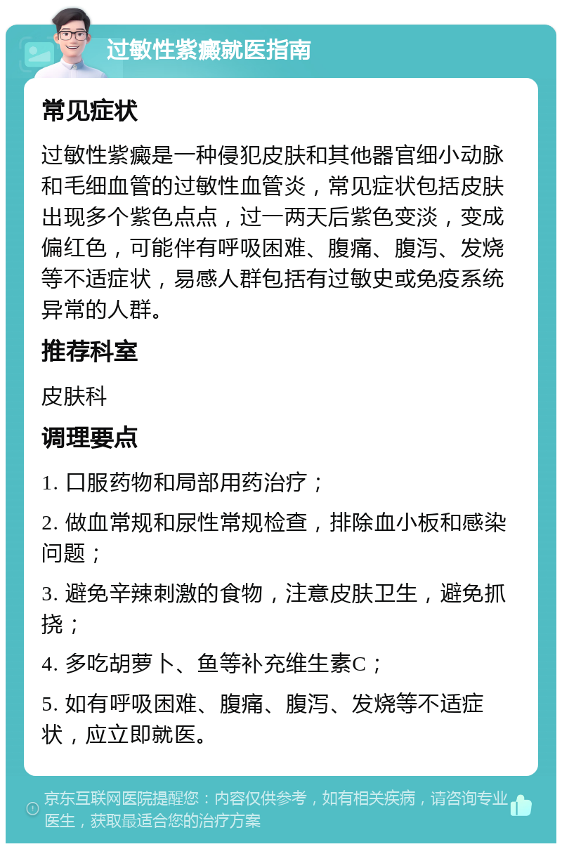 过敏性紫癜就医指南 常见症状 过敏性紫癜是一种侵犯皮肤和其他器官细小动脉和毛细血管的过敏性血管炎，常见症状包括皮肤出现多个紫色点点，过一两天后紫色变淡，变成偏红色，可能伴有呼吸困难、腹痛、腹泻、发烧等不适症状，易感人群包括有过敏史或免疫系统异常的人群。 推荐科室 皮肤科 调理要点 1. 口服药物和局部用药治疗； 2. 做血常规和尿性常规检查，排除血小板和感染问题； 3. 避免辛辣刺激的食物，注意皮肤卫生，避免抓挠； 4. 多吃胡萝卜、鱼等补充维生素C； 5. 如有呼吸困难、腹痛、腹泻、发烧等不适症状，应立即就医。