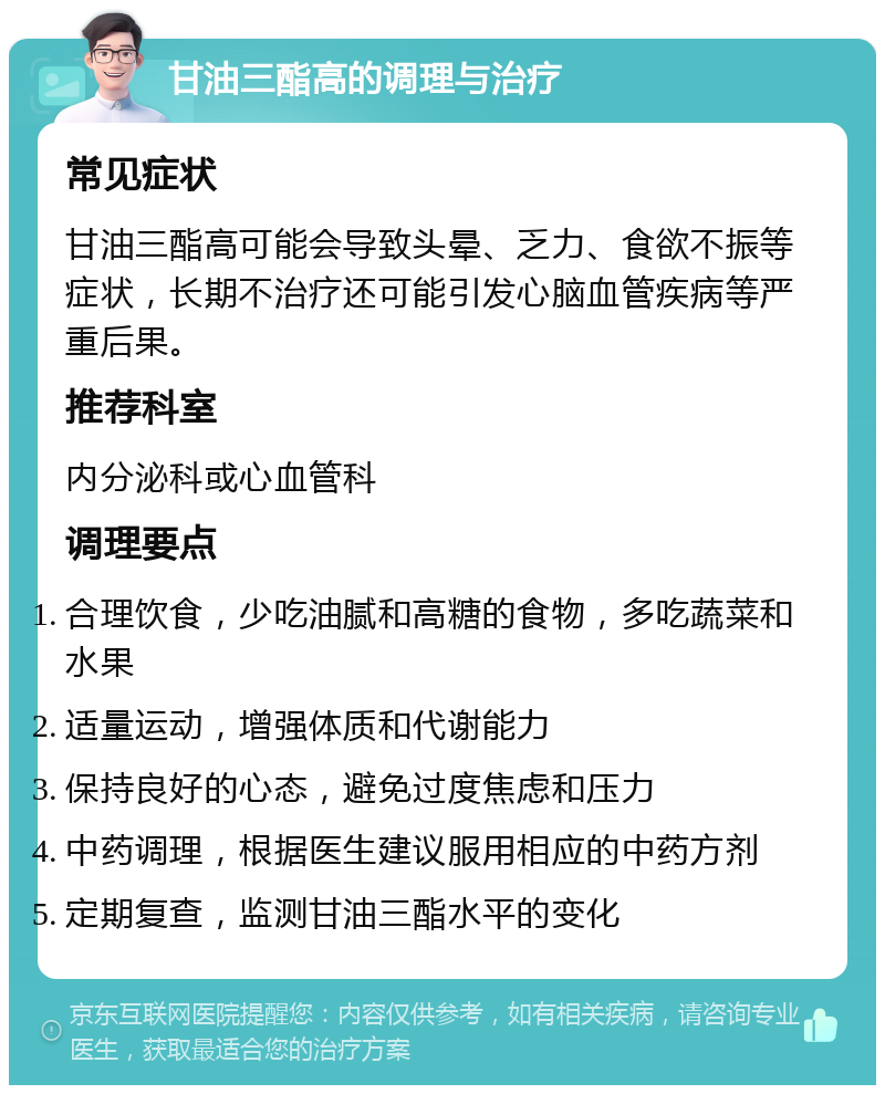 甘油三酯高的调理与治疗 常见症状 甘油三酯高可能会导致头晕、乏力、食欲不振等症状，长期不治疗还可能引发心脑血管疾病等严重后果。 推荐科室 内分泌科或心血管科 调理要点 合理饮食，少吃油腻和高糖的食物，多吃蔬菜和水果 适量运动，增强体质和代谢能力 保持良好的心态，避免过度焦虑和压力 中药调理，根据医生建议服用相应的中药方剂 定期复查，监测甘油三酯水平的变化