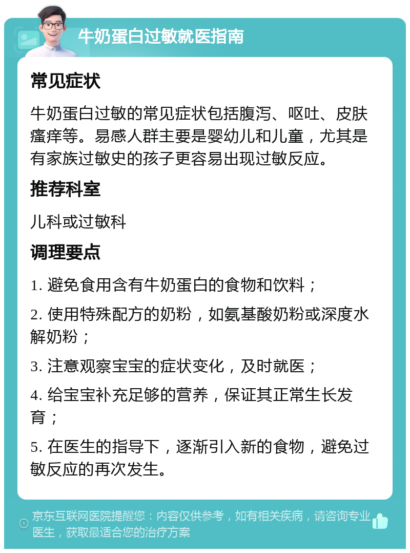 牛奶蛋白过敏就医指南 常见症状 牛奶蛋白过敏的常见症状包括腹泻、呕吐、皮肤瘙痒等。易感人群主要是婴幼儿和儿童，尤其是有家族过敏史的孩子更容易出现过敏反应。 推荐科室 儿科或过敏科 调理要点 1. 避免食用含有牛奶蛋白的食物和饮料； 2. 使用特殊配方的奶粉，如氨基酸奶粉或深度水解奶粉； 3. 注意观察宝宝的症状变化，及时就医； 4. 给宝宝补充足够的营养，保证其正常生长发育； 5. 在医生的指导下，逐渐引入新的食物，避免过敏反应的再次发生。