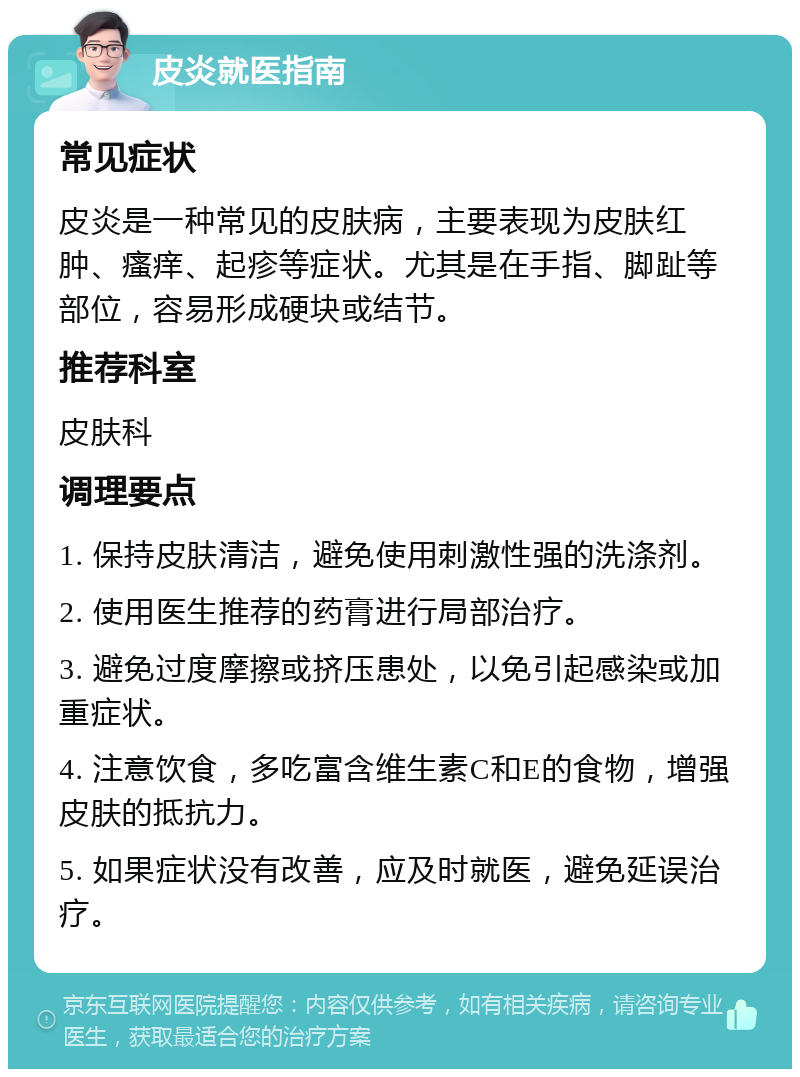 皮炎就医指南 常见症状 皮炎是一种常见的皮肤病，主要表现为皮肤红肿、瘙痒、起疹等症状。尤其是在手指、脚趾等部位，容易形成硬块或结节。 推荐科室 皮肤科 调理要点 1. 保持皮肤清洁，避免使用刺激性强的洗涤剂。 2. 使用医生推荐的药膏进行局部治疗。 3. 避免过度摩擦或挤压患处，以免引起感染或加重症状。 4. 注意饮食，多吃富含维生素C和E的食物，增强皮肤的抵抗力。 5. 如果症状没有改善，应及时就医，避免延误治疗。