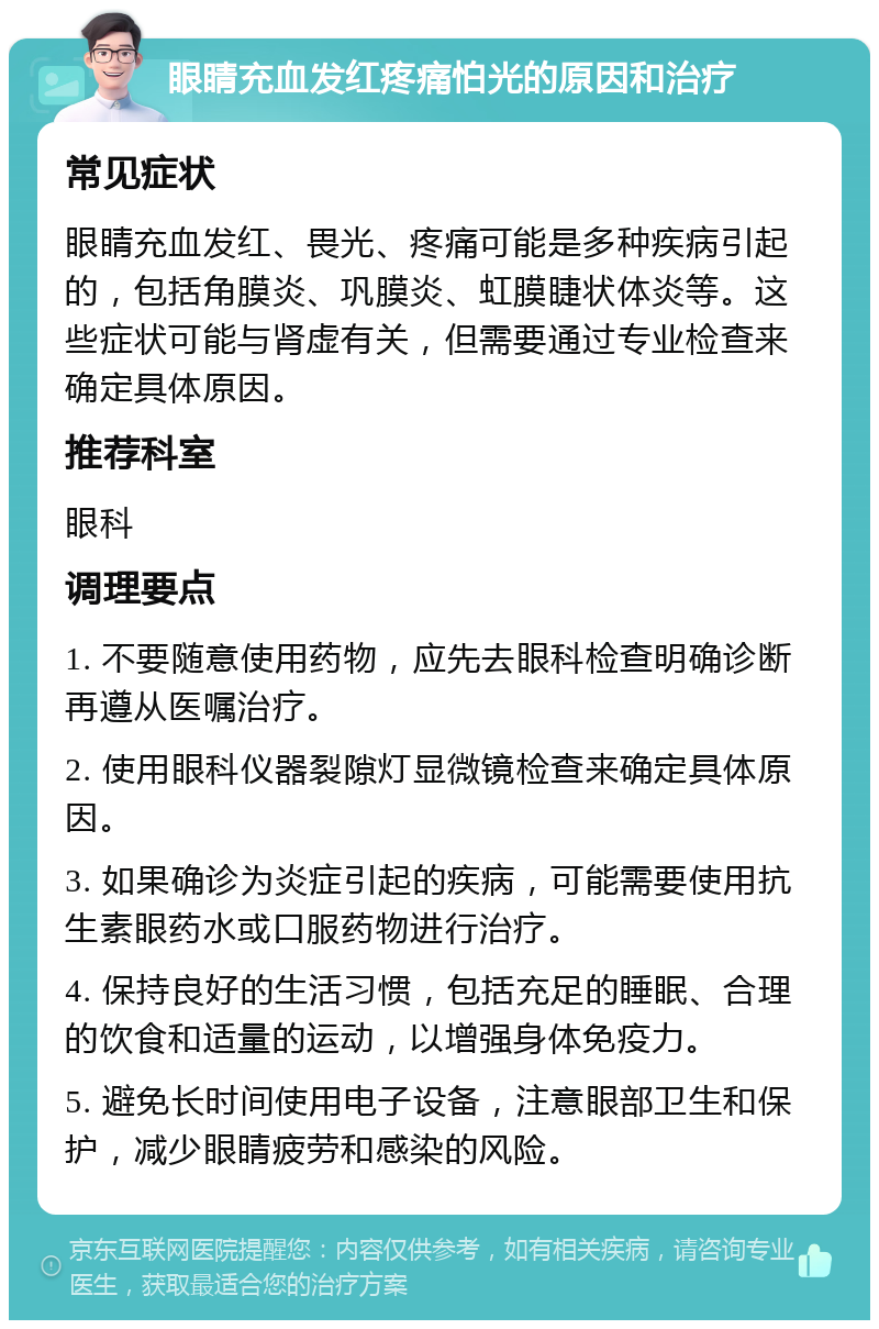 眼睛充血发红疼痛怕光的原因和治疗 常见症状 眼睛充血发红、畏光、疼痛可能是多种疾病引起的，包括角膜炎、巩膜炎、虹膜睫状体炎等。这些症状可能与肾虚有关，但需要通过专业检查来确定具体原因。 推荐科室 眼科 调理要点 1. 不要随意使用药物，应先去眼科检查明确诊断再遵从医嘱治疗。 2. 使用眼科仪器裂隙灯显微镜检查来确定具体原因。 3. 如果确诊为炎症引起的疾病，可能需要使用抗生素眼药水或口服药物进行治疗。 4. 保持良好的生活习惯，包括充足的睡眠、合理的饮食和适量的运动，以增强身体免疫力。 5. 避免长时间使用电子设备，注意眼部卫生和保护，减少眼睛疲劳和感染的风险。