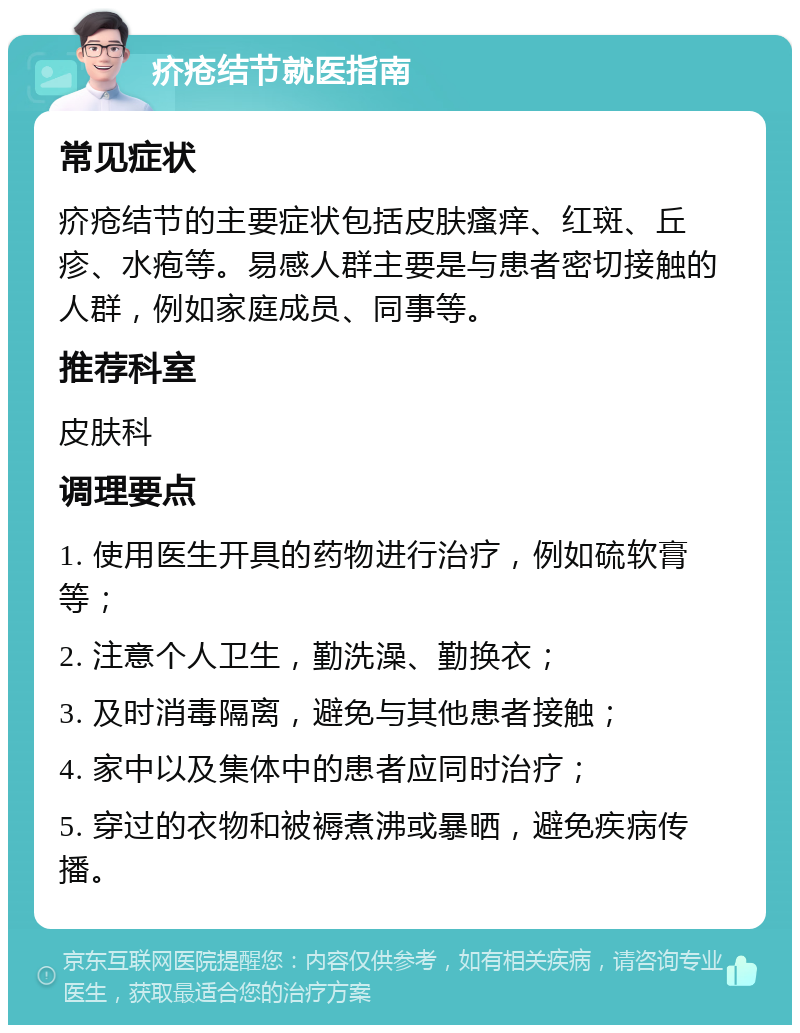 疥疮结节就医指南 常见症状 疥疮结节的主要症状包括皮肤瘙痒、红斑、丘疹、水疱等。易感人群主要是与患者密切接触的人群，例如家庭成员、同事等。 推荐科室 皮肤科 调理要点 1. 使用医生开具的药物进行治疗，例如硫软膏等； 2. 注意个人卫生，勤洗澡、勤换衣； 3. 及时消毒隔离，避免与其他患者接触； 4. 家中以及集体中的患者应同时治疗； 5. 穿过的衣物和被褥煮沸或暴晒，避免疾病传播。