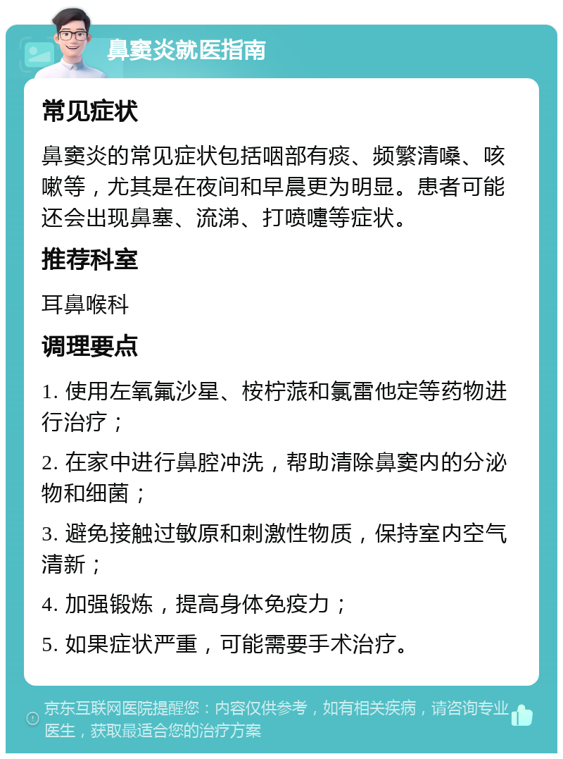 鼻窦炎就医指南 常见症状 鼻窦炎的常见症状包括咽部有痰、频繁清嗓、咳嗽等，尤其是在夜间和早晨更为明显。患者可能还会出现鼻塞、流涕、打喷嚏等症状。 推荐科室 耳鼻喉科 调理要点 1. 使用左氧氟沙星、桉柠蒎和氯雷他定等药物进行治疗； 2. 在家中进行鼻腔冲洗，帮助清除鼻窦内的分泌物和细菌； 3. 避免接触过敏原和刺激性物质，保持室内空气清新； 4. 加强锻炼，提高身体免疫力； 5. 如果症状严重，可能需要手术治疗。