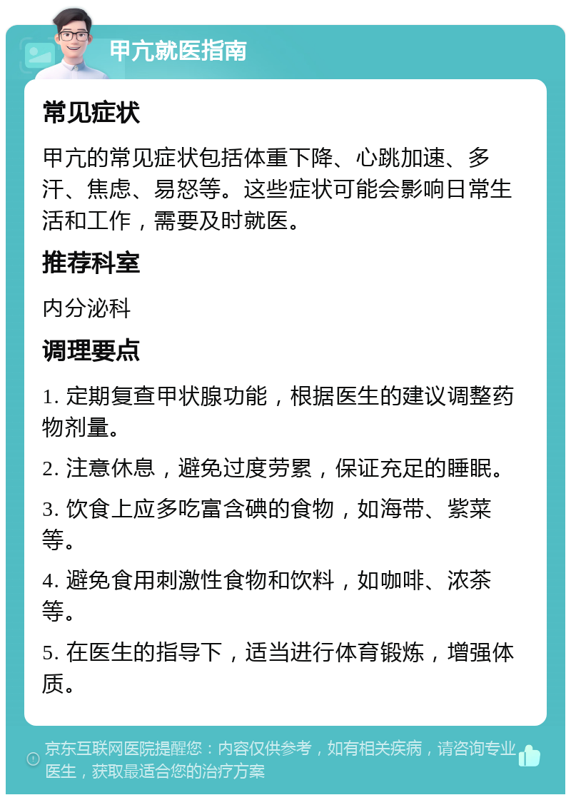 甲亢就医指南 常见症状 甲亢的常见症状包括体重下降、心跳加速、多汗、焦虑、易怒等。这些症状可能会影响日常生活和工作，需要及时就医。 推荐科室 内分泌科 调理要点 1. 定期复查甲状腺功能，根据医生的建议调整药物剂量。 2. 注意休息，避免过度劳累，保证充足的睡眠。 3. 饮食上应多吃富含碘的食物，如海带、紫菜等。 4. 避免食用刺激性食物和饮料，如咖啡、浓茶等。 5. 在医生的指导下，适当进行体育锻炼，增强体质。