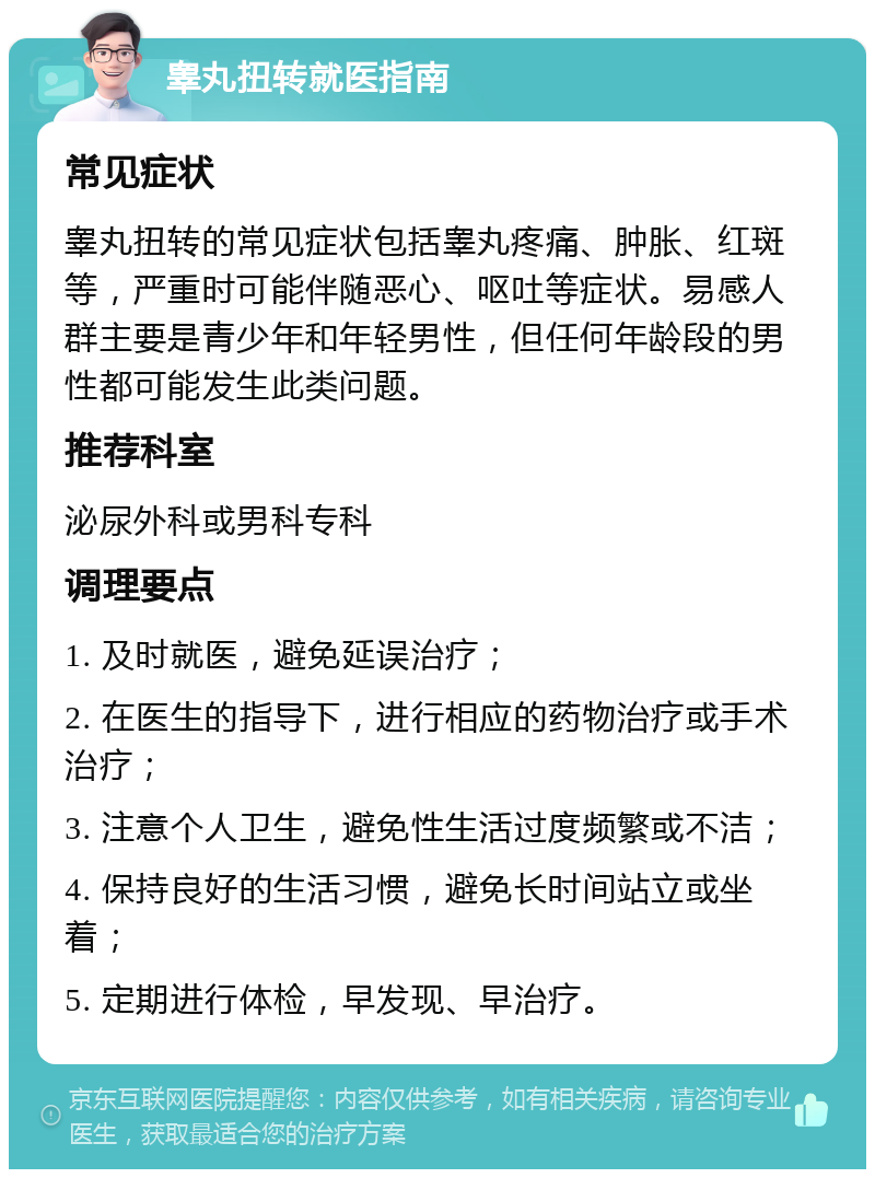 睾丸扭转就医指南 常见症状 睾丸扭转的常见症状包括睾丸疼痛、肿胀、红斑等，严重时可能伴随恶心、呕吐等症状。易感人群主要是青少年和年轻男性，但任何年龄段的男性都可能发生此类问题。 推荐科室 泌尿外科或男科专科 调理要点 1. 及时就医，避免延误治疗； 2. 在医生的指导下，进行相应的药物治疗或手术治疗； 3. 注意个人卫生，避免性生活过度频繁或不洁； 4. 保持良好的生活习惯，避免长时间站立或坐着； 5. 定期进行体检，早发现、早治疗。