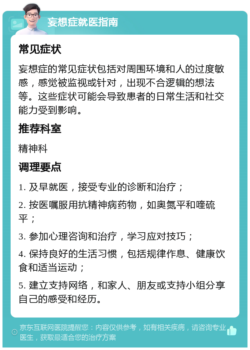 妄想症就医指南 常见症状 妄想症的常见症状包括对周围环境和人的过度敏感，感觉被监视或针对，出现不合逻辑的想法等。这些症状可能会导致患者的日常生活和社交能力受到影响。 推荐科室 精神科 调理要点 1. 及早就医，接受专业的诊断和治疗； 2. 按医嘱服用抗精神病药物，如奥氮平和喹硫平； 3. 参加心理咨询和治疗，学习应对技巧； 4. 保持良好的生活习惯，包括规律作息、健康饮食和适当运动； 5. 建立支持网络，和家人、朋友或支持小组分享自己的感受和经历。